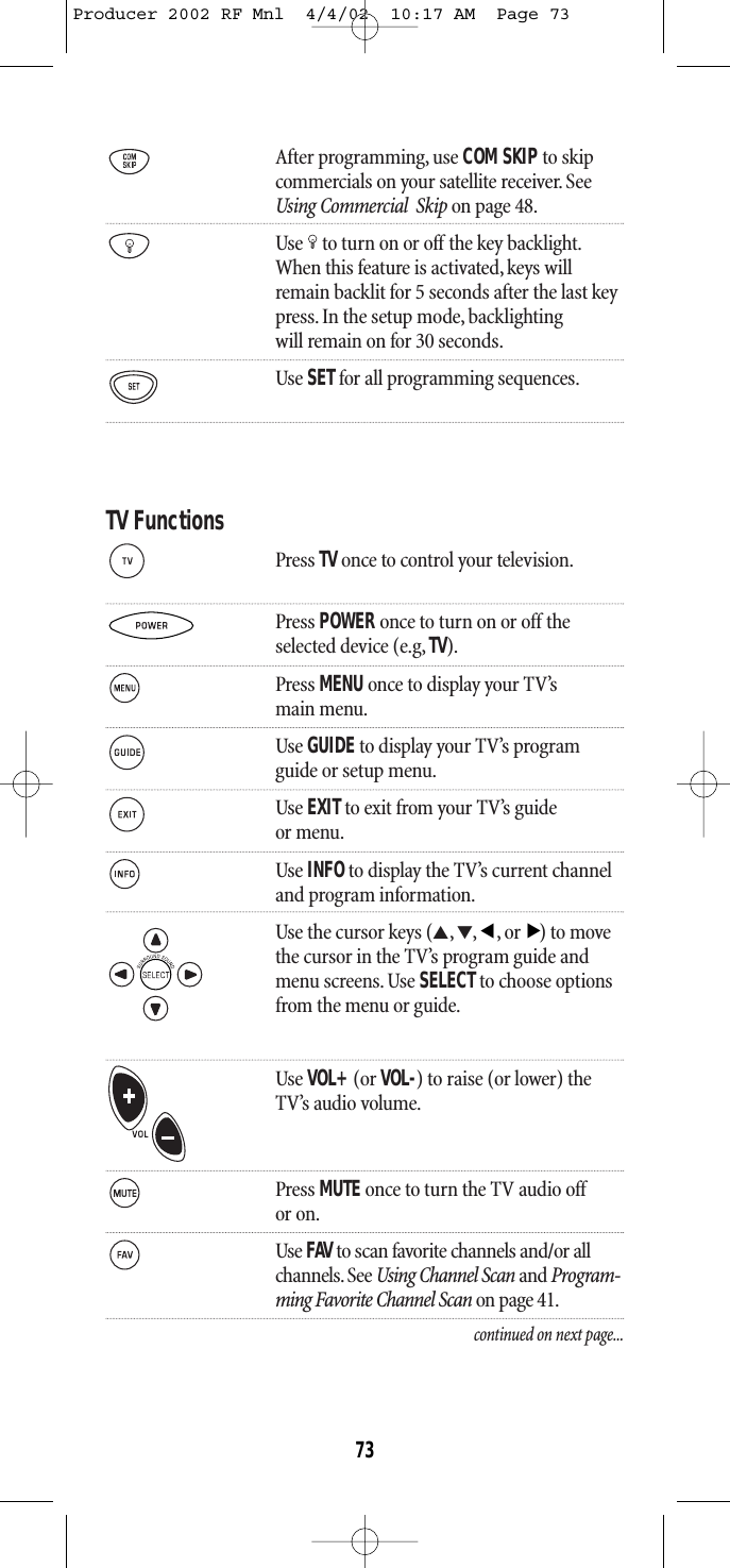 After programming, use COM SKIPto skipcommercials on your satellite receiver. See Using Commercial  Skip on page 48.Use to turn on or off the key backlight.When this feature is activated,keys willremain backlit for 5 seconds after the last keypress. In the setup mode, backlightingwill remain on for 30 seconds.Use SETfor all programming sequences.TV FunctionsPress TV once to control your television.Press POWER once to turn on or off theselected device (e.g, TV).Press MENU once to display your TV’smain menu.Use GUIDEto display your TV’s programguide or setup menu.Use EXITto exit from your TV’s guideor menu.Use INFOto display the TV’s current channel and program information.Use the cursor keys (▲,▼,,or) to movethe cursor in the TV’s program guide andmenu screens. Use SELECTto choose optionsfrom the menu or guide.Use VOL+(or VOL-) to raise (or lower) theTV’s audio volume.Press MUTE once to turn the TV audio offor on.Use FAV to scan favorite channels and/or all channels. See Using Channel Scan and Program-ming Favorite Channel Scan on page 41.continued on next page...▲▲73Producer 2002 RF Mnl  4/4/02  10:17 AM  Page 73