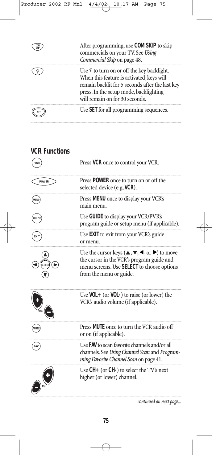 After programming, use COM SKIPto skipcommercials on your TV. See UsingCommercial Skip on page 48.Use to turn on or off the key backlight.When this feature is activated,keys willremain backlit for 5 seconds after the last keypress. In the setup mode, backlightingwill remain on for 30 seconds.Use SETfor all programming sequences.VCR FunctionsPress VCR once to control your VCR.Press POWER once to turn on or off theselected device (e.g, VCR).Press MENU once to display your VCR’smain menu.Use GUIDEto display your VCR/PVR’s program guide or setup menu (if applicable).Use EXITto exit from your VCR’s guideor menu.Use the cursor keys (▲,▼,,or) to movethe cursor in the VCR’s program guide andmenu screens. Use SELECTto choose optionsfrom the menu or guide.Use VOL+(or VOL-) to raise (or lower) theVCR’s audio volume (if applicable).Press MUTE once to turn the VCR audio offor on (if applicable).Use FAV to scan favorite channels and/or all channels. See Using Channel Scan and Program-ming Favorite Channel Scan on page 41.Use CH+(or CH-) to select the TV’s nexthigher (or lower) channel.continued on next page...▲▲75Producer 2002 RF Mnl  4/4/02  10:17 AM  Page 75
