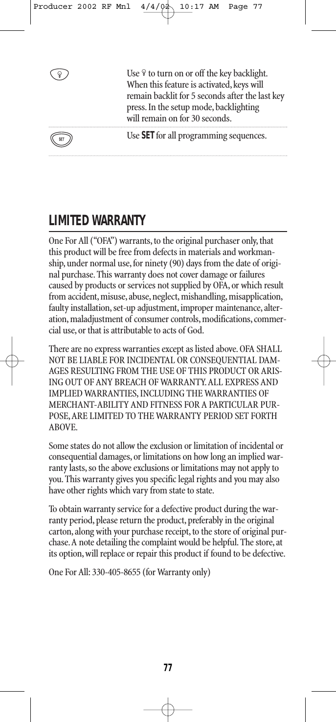 Use to turn on or off the key backlight.When this feature is activated,keys willremain backlit for 5 seconds after the last keypress. In the setup mode, backlightingwill remain on for 30 seconds.Use SETfor all programming sequences.LIMITED WARRANTYOne For All (“OFA”) warrants, to the original purchaser only, thatthis product will be free from defects in materials and workman-ship, under normal use, for ninety (90) days from the date of origi-nal purchase. This warranty does not cover damage or failurescaused by products or services not supplied by OFA, or which resultfrom accident, misuse, abuse, neglect, mishandling, misapplication,faulty installation,set-up adjustment,improper maintenance,alter-ation, maladjustment of consumer controls, modifications,commer-cial use, or that is attributable to acts of God.There are no express warranties except as listed above. OFA SHALLNOT BE LIABLE FOR INCIDENTAL OR CONSEQUENTIAL DAM-AGES RESULTING FROM THE USE OF THIS PRODUCT OR ARIS-ING OUT OF ANY BREACH OF WARRANTY. ALL EXPRESS ANDIMPLIED WARRANTIES, INCLUDING THE WARRANTIES OFMERCHANT-ABILITY AND FITNESS FOR A PARTICULAR PUR-POSE,ARE LIMITED TO THE WARRANTY PERIOD SET FORTHABOVE.Some states do not allow the exclusion or limitation of incidental orconsequential damages, or limitations on how long an implied war-ranty lasts, so the above exclusions or limitations may not apply toyou.This warranty gives you specific legal rights and you may alsohave other rights which vary from state to state.To obtain warranty service for a defective product during the war-ranty period, please return the product, preferably in the originalcarton, along with your purchase receipt, to the store of original pur-chase.A note detailing the complaint would be helpful. The store, atits option, will replace or repair this product if found to be defective.One For All: 330-405-8655 (for Warranty only)77Producer 2002 RF Mnl  4/4/02  10:17 AM  Page 77