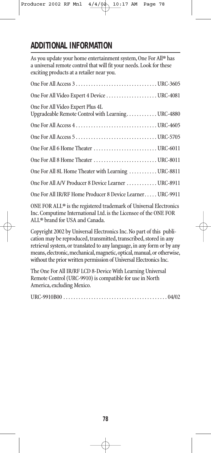 ADDITIONAL INFORMATIONAs you update your home entertainment system,One For All® has a universal remote control that will fit your needs.Look for theseexciting products at a retailer near you.One For All Access 3 . . . . . . . . . . . . . . . . . . . . . . . . . . . . . . . . URC-3605One For All Video Expert 4 Device . . . . . . . . . . . . . . . . . . . . URC-4081One For All Video Expert Plus 4LUpgradeable Remote Control with Learning. . . . . . . . . . . . URC-4880One For All Access 4 . . . . . . . . . . . . . . . . . . . . . . . . . . . . . . . . URC-4605One For All Access 5 . . . . . . . . . . . . . . . . . . . . . . . . . . . . . . . . URC-5705One For All 6 Home Theater . . . . . . . . . . . . . . . . . . . . . . . . . URC-6011One For All 8 Home Theater . . . . . . . . . . . . . . . . . . . . . . . . . URC-8011One For All 8L Home Theater with Learning . . . . . . . . . . . URC-8811One For All A/V Producer 8 Device Learner . . . . . . . . . . . . URC-8911One For All IR/RF Home Producer 8 Device Learner. . . . . URC-9911ONE FOR ALL® is the registered trademark of Universal ElectronicsInc. Computime International Ltd. is the Licensee of the ONE FORALL® brand for USA and Canada.Copyright 2002 by Universal Electronics Inc.No part of this  publi-cation may be reproduced, transmitted,transcribed, stored in anyretrieval system, or translated to any language, in any form or by anymeans,electronic, mechanical,magnetic,optical, manual,or otherwise,without the prior written permission of Universal Electronics Inc.The One For All IR/RF LCD 8-Device With Learning UniversalRemote Control (URC-9910) is compatible for use in NorthAmerica, excluding Mexico.URC-9910B00 . . . . . . . . . . . . . . . . . . . . . . . . . . . . . . . . . . . . . . . . . 04/0278Producer 2002 RF Mnl  4/4/02  10:17 AM  Page 78