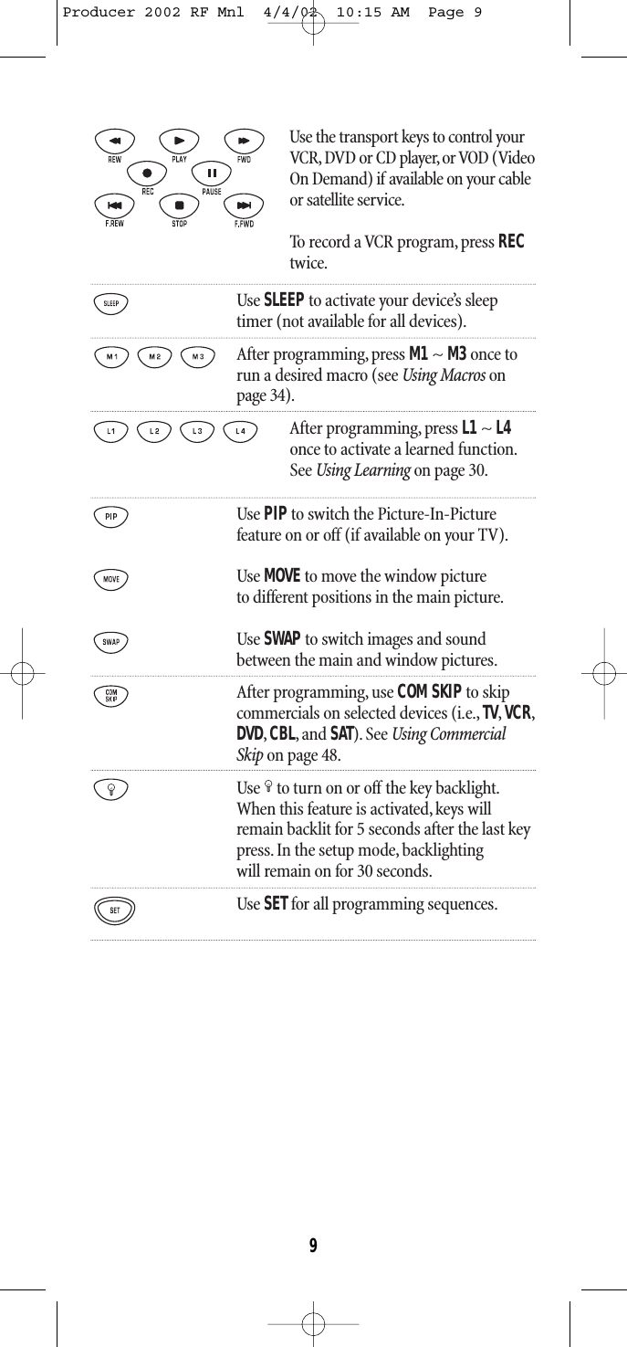 Use the transport keys to control yourVCR, DVD or CD player, or VOD (VideoOn Demand) if available on your cableor satellite service.To record a VCR program, press RECtwice.Use SLEEPto activate your device’s sleeptimer (not available for all devices).After programming, press M1~ M3once torun a desired macro (see Using Macros onpage 34).After programming, press L1 ~ L4once to activate a learned function.See Using Learning on page 30.Use PIPto switch the Picture-In-Picturefeature on or off (if available on your TV).Use MOVEto move the window pictureto different positions in the main picture.Use SWAP to switch images and soundbetween the main and window pictures.After programming, use COM SKIPto skipcommercials on selected devices (i.e.,TV,VCR,DVD,CBL,and SAT).See Using CommercialSkip on page 48.Use to turn on or off the key backlight.When this feature is activated,keys willremain backlit for 5 seconds after the last keypress. In the setup mode, backlightingwill remain on for 30 seconds.Use SETfor all programming sequences.9Producer 2002 RF Mnl  4/4/02  10:15 AM  Page 9