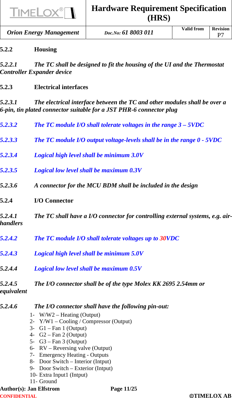  Hardware Requirement Specification (HRS) Orion Energy Management  Doc.No: 61 8003 011 Valid from  Revision  P7  Author(s): Jan Elfstrom   Page 11/25 CONFIDENTIAL  ©TIMELOX AB  5.2.2 Housing 5.2.2.1 The TC shall be designed to fit the housing of the UI and the Thermostat Controller Expander device 5.2.3 Electrical interfaces 5.2.3.1 The electrical interface between the TC and other modules shall be over a 6-pin, tin plated connector suitable for a JST PHR-6 connector plug 5.2.3.2 The TC module I/O shall tolerate voltages in the range 3 – 5VDC 5.2.3.3 The TC module I/O output voltage-levels shall be in the range 0 - 5VDC 5.2.3.4 Logical high level shall be minimum 3.0V 5.2.3.5 Logical low level shall be maximum 0.3V 5.2.3.6 A connector for the MCU BDM shall be included in the design 5.2.4 I/O Connector 5.2.4.1 The TC shall have a I/O connector for controlling external systems, e.g. air-handlers 5.2.4.2 The TC module I/O shall tolerate voltages up to 30VDC 5.2.4.3 Logical high level shall be minimum 5.0V 5.2.4.4 Logical low level shall be maximum 0.5V 5.2.4.5 The I/O connector shall be of the type Molex KK 2695 2.54mm or equivalent 5.2.4.6 The I/O connector shall have the following pin-out: 1- W/W2 – Heating (Output) 2- Y/W1 – Cooling / Compressor (Output) 3- G1 – Fan 1 (Output) 4- G2 – Fan 2 (Output) 5- G3 – Fan 3 (Output) 6- RV – Reversing valve (Output) 7- Emergency Heating - Outputs 8- Door Switch – Interior (Intput) 9- Door Switch – Exterior (Intput) 10- Extra Input1 (Intput) 11- Ground 