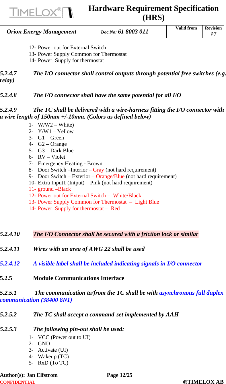  Hardware Requirement Specification (HRS) Orion Energy Management  Doc.No: 61 8003 011 Valid from  Revision  P7  Author(s): Jan Elfstrom   Page 12/25 CONFIDENTIAL  ©TIMELOX AB  12- Power out for External Switch 13- Power Supply Common for Thermostat  14- Power  Supply for thermostat  5.2.4.7 The I/O connector shall control outputs through potential free switches (e.g. relay) 5.2.4.8 The I/O connector shall have the same potential for all I/O 5.2.4.9 The TC shall be delivered with a wire-harness fitting the I/O connector with a wire length of 150mm +/-10mm. (Colors as defined below)  1- W/W2 – White) 2- Y/W1 – Yellow 3- G1 – Green 4- G2 – Orange 5- G3 – Dark Blue 6- RV – Violet 7- Emergency Heating - Brown 8- Door Switch –Interior – Gray (not hard requirement) 9- Door Switch – Exterior – Orange/Blue (not hard requirement) 10- Extra Input1 (Intput) – Pink (not hard requirement) 11- ground –Black 12- Power out for External Switch –  White/Black 13- Power Supply Common for Thermostat  –  Light Blue 14- Power  Supply for thermostat –  Red   5.2.4.10 The I/O Connector shall be secured with a friction lock or similar 5.2.4.11 Wires with an area of AWG 22 shall be used 5.2.4.12 A visible label shall be included indicating signals in I/O connector 5.2.5 Module Communications Interface 5.2.5.1  The communication to/from the TC shall be with asynchronous full duplex communication (38400 8N1) 5.2.5.2 The TC shall accept a command-set implemented by AAH 5.2.5.3 The following pin-out shall be used: 1- VCC (Power out to UI) 2- GND 3- Activate (UI) 4- Wakeup (TC) 5- RxD (To TC) 