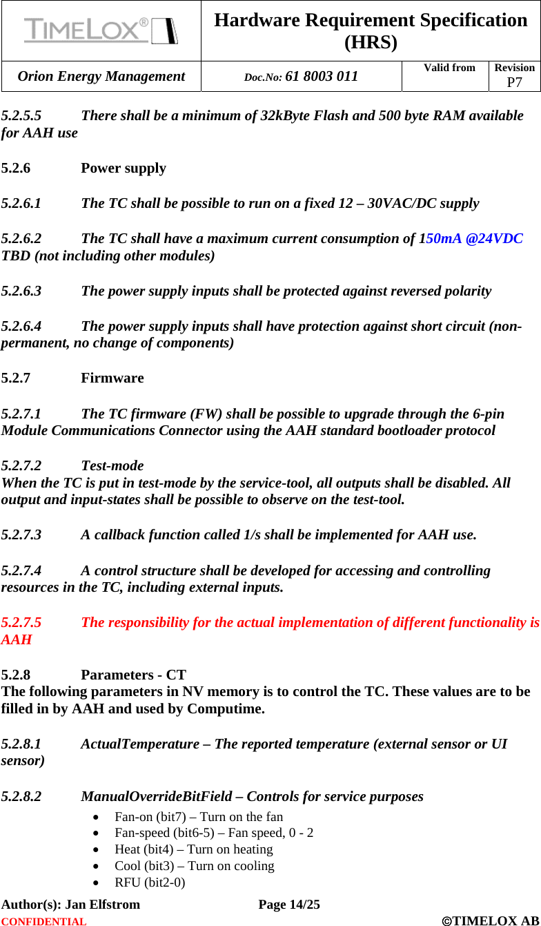  Hardware Requirement Specification (HRS) Orion Energy Management  Doc.No: 61 8003 011 Valid from  Revision  P7  Author(s): Jan Elfstrom   Page 14/25 CONFIDENTIAL  ©TIMELOX AB  5.2.5.5 There shall be a minimum of 32kByte Flash and 500 byte RAM available for AAH use 5.2.6 Power supply 5.2.6.1 The TC shall be possible to run on a fixed 12 – 30VAC/DC supply 5.2.6.2 The TC shall have a maximum current consumption of 150mA @24VDC TBD (not including other modules) 5.2.6.3 The power supply inputs shall be protected against reversed polarity 5.2.6.4 The power supply inputs shall have protection against short circuit (non-permanent, no change of components) 5.2.7 Firmware 5.2.7.1 The TC firmware (FW) shall be possible to upgrade through the 6-pin Module Communications Connector using the AAH standard bootloader protocol 5.2.7.2 Test-mode When the TC is put in test-mode by the service-tool, all outputs shall be disabled. All output and input-states shall be possible to observe on the test-tool. 5.2.7.3 A callback function called 1/s shall be implemented for AAH use. 5.2.7.4 A control structure shall be developed for accessing and controlling resources in the TC, including external inputs. 5.2.7.5 The responsibility for the actual implementation of different functionality is AAH 5.2.8 Parameters - CT The following parameters in NV memory is to control the TC. These values are to be filled in by AAH and used by Computime. 5.2.8.1 ActualTemperature – The reported temperature (external sensor or UI sensor) 5.2.8.2 ManualOverrideBitField – Controls for service purposes • Fan-on (bit7) – Turn on the fan • Fan-speed (bit6-5) – Fan speed, 0 - 2 • Heat (bit4) – Turn on heating • Cool (bit3) – Turn on cooling • RFU (bit2-0) 