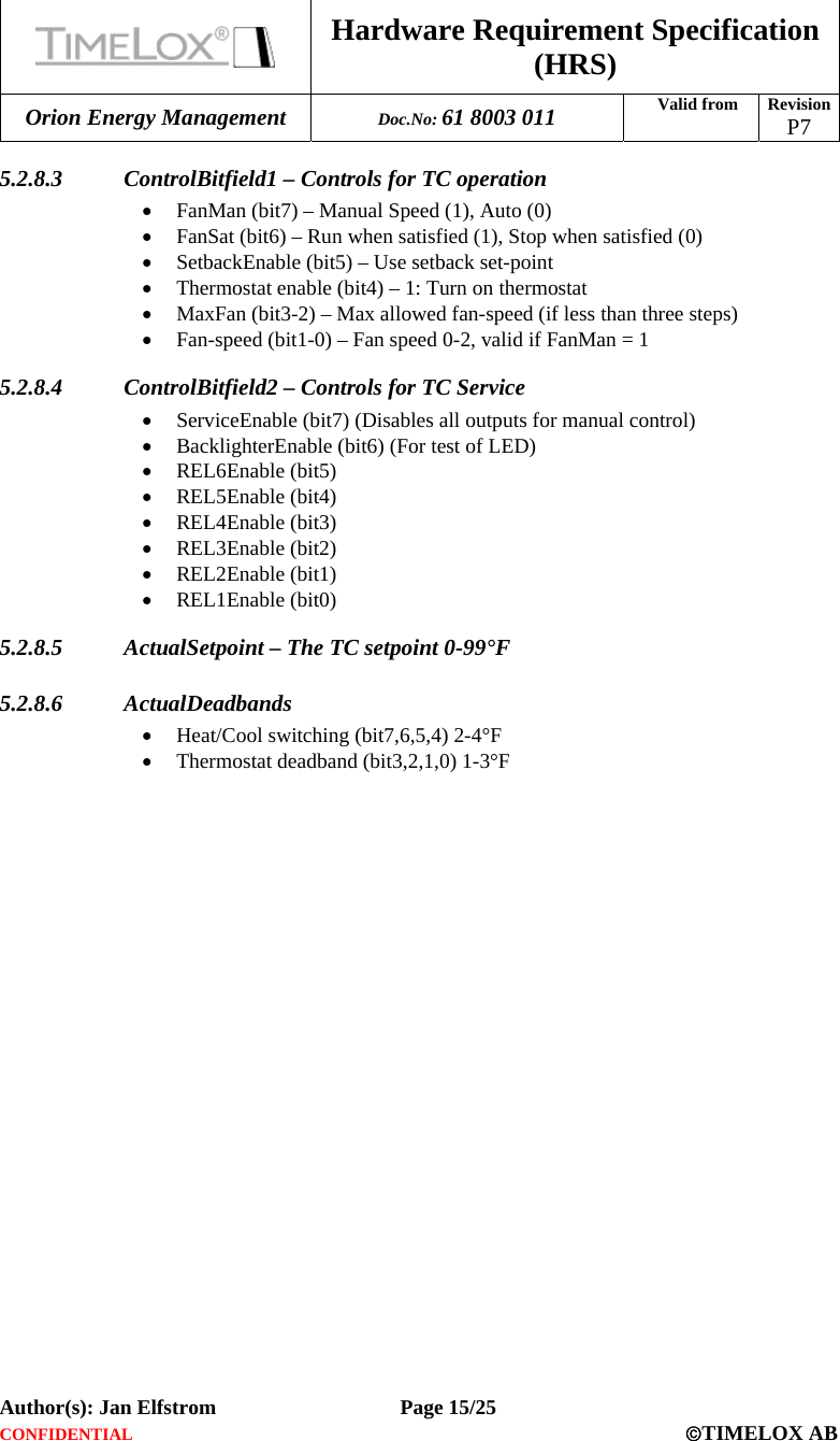  Hardware Requirement Specification (HRS) Orion Energy Management  Doc.No: 61 8003 011 Valid from  Revision  P7  Author(s): Jan Elfstrom   Page 15/25 CONFIDENTIAL  ©TIMELOX AB  5.2.8.3 ControlBitfield1 – Controls for TC operation • FanMan (bit7) – Manual Speed (1), Auto (0) • FanSat (bit6) – Run when satisfied (1), Stop when satisfied (0) • SetbackEnable (bit5) – Use setback set-point  • Thermostat enable (bit4) – 1: Turn on thermostat • MaxFan (bit3-2) – Max allowed fan-speed (if less than three steps) • Fan-speed (bit1-0) – Fan speed 0-2, valid if FanMan = 1 5.2.8.4 ControlBitfield2 – Controls for TC Service • ServiceEnable (bit7) (Disables all outputs for manual control) • BacklighterEnable (bit6) (For test of LED) • REL6Enable (bit5) • REL5Enable (bit4) • REL4Enable (bit3) • REL3Enable (bit2) • REL2Enable (bit1) • REL1Enable (bit0) 5.2.8.5 ActualSetpoint – The TC setpoint 0-99°F 5.2.8.6 ActualDeadbands • Heat/Cool switching (bit7,6,5,4) 2-4°F • Thermostat deadband (bit3,2,1,0) 1-3°F 