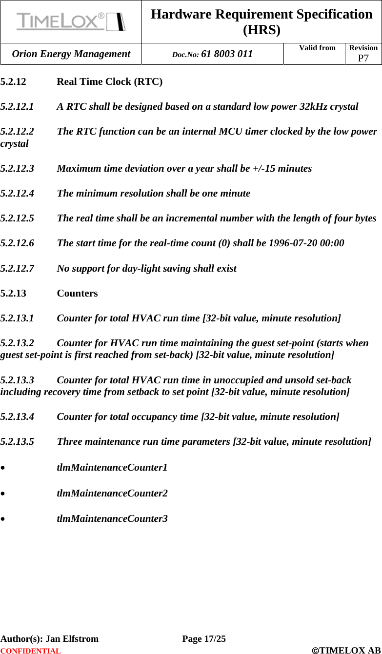  Hardware Requirement Specification (HRS) Orion Energy Management  Doc.No: 61 8003 011 Valid from  Revision  P7  Author(s): Jan Elfstrom   Page 17/25 CONFIDENTIAL  ©TIMELOX AB  5.2.12 Real Time Clock (RTC) 5.2.12.1 A RTC shall be designed based on a standard low power 32kHz crystal 5.2.12.2 The RTC function can be an internal MCU timer clocked by the low power crystal 5.2.12.3 Maximum time deviation over a year shall be +/-15 minutes 5.2.12.4 The minimum resolution shall be one minute 5.2.12.5 The real time shall be an incremental number with the length of four bytes 5.2.12.6 The start time for the real-time count (0) shall be 1996-07-20 00:00 5.2.12.7 No support for day-light saving shall exist 5.2.13 Counters 5.2.13.1 Counter for total HVAC run time [32-bit value, minute resolution] 5.2.13.2 Counter for HVAC run time maintaining the guest set-point (starts when guest set-point is first reached from set-back) [32-bit value, minute resolution] 5.2.13.3 Counter for total HVAC run time in unoccupied and unsold set-back including recovery time from setback to set point [32-bit value, minute resolution] 5.2.13.4 Counter for total occupancy time [32-bit value, minute resolution] 5.2.13.5 Three maintenance run time parameters [32-bit value, minute resolution] • tlmMaintenanceCounter1  • tlmMaintenanceCounter2  • tlmMaintenanceCounter3  