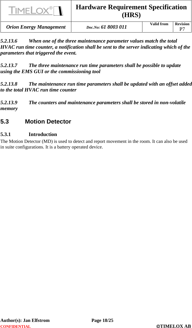  Hardware Requirement Specification (HRS) Orion Energy Management  Doc.No: 61 8003 011 Valid from  Revision  P7  Author(s): Jan Elfstrom   Page 18/25 CONFIDENTIAL  ©TIMELOX AB  5.2.13.6 When one of the three maintenance parameter values match the total HVAC run time counter, a notification shall be sent to the server indicating which of the parameters that triggered the event.  5.2.13.7 The three maintenance run time parameters shall be possible to update using the EMS GUI or the commissioning tool 5.2.13.8 The maintenance run time parameters shall be updated with an offset added to the total HVAC run time counter 5.2.13.9 The counters and maintenance parameters shall be stored in non-volatile memory 5.3 Motion Detector 5.3.1 Introduction The Motion Detector (MD) is used to detect and report movement in the room. It can also be used in suite configurations. It is a battery operated device. 