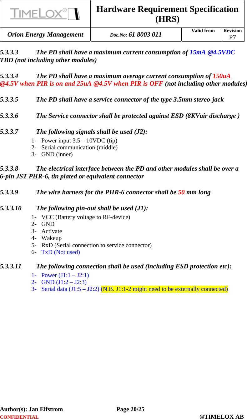  Hardware Requirement Specification (HRS) Orion Energy Management  Doc.No: 61 8003 011 Valid from  Revision  P7  Author(s): Jan Elfstrom   Page 20/25 CONFIDENTIAL  ©TIMELOX AB  5.3.3.3 The PD shall have a maximum current consumption of 15mA @4.5VDC TBD (not including other modules) 5.3.3.4 The PD shall have a maximum average current consumption of 150uA @4.5V when PIR is on and 25uA @4.5V when PIR is OFF (not including other modules) 5.3.3.5 The PD shall have a service connector of the type 3.5mm stereo-jack  5.3.3.6 The Service connector shall be protected against ESD (8KVair discharge ) 5.3.3.7 The following signals shall be used (J2): 1- Power input 3.5 – 10VDC (tip) 2- Serial communication (middle) 3- GND (inner) 5.3.3.8 The electrical interface between the PD and other modules shall be over a 6-pin JST PHR-6, tin plated or equivalent connector 5.3.3.9 The wire harness for the PHR-6 connector shall be 50 mm long 5.3.3.10 The following pin-out shall be used (J1): 1- VCC (Battery voltage to RF-device) 2- GND 3- Activate  4- Wakeup  5- RxD (Serial connection to service connector) 6- TxD (Not used) 5.3.3.11 The following connection shall be used (including ESD protection etc): 1- Power (J1:1 – J2:1) 2- GND (J1:2 – J2:3) 3- Serial data (J1:5 – J2:2) (N.B. J1:1-2 might need to be externally connected)  