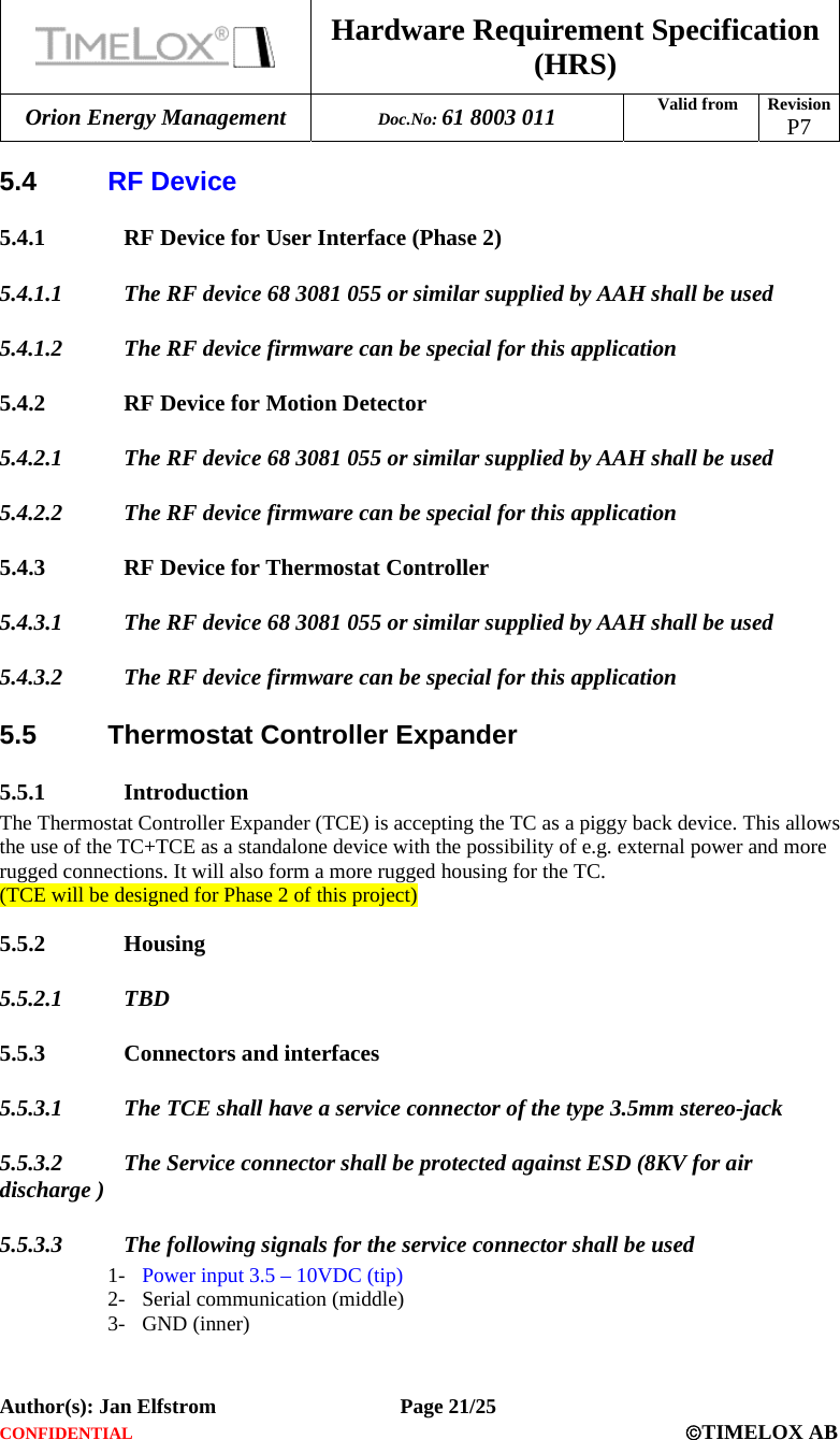  Hardware Requirement Specification (HRS) Orion Energy Management  Doc.No: 61 8003 011 Valid from  Revision  P7  Author(s): Jan Elfstrom   Page 21/25 CONFIDENTIAL  ©TIMELOX AB  5.4  RF Device 5.4.1 RF Device for User Interface (Phase 2) 5.4.1.1 The RF device 68 3081 055 or similar supplied by AAH shall be used 5.4.1.2 The RF device firmware can be special for this application 5.4.2 RF Device for Motion Detector 5.4.2.1 The RF device 68 3081 055 or similar supplied by AAH shall be used 5.4.2.2 The RF device firmware can be special for this application 5.4.3 RF Device for Thermostat Controller 5.4.3.1 The RF device 68 3081 055 or similar supplied by AAH shall be used 5.4.3.2 The RF device firmware can be special for this application 5.5 Thermostat Controller Expander 5.5.1 Introduction The Thermostat Controller Expander (TCE) is accepting the TC as a piggy back device. This allows the use of the TC+TCE as a standalone device with the possibility of e.g. external power and more rugged connections. It will also form a more rugged housing for the TC. (TCE will be designed for Phase 2 of this project) 5.5.2 Housing 5.5.2.1 TBD 5.5.3 Connectors and interfaces 5.5.3.1 The TCE shall have a service connector of the type 3.5mm stereo-jack 5.5.3.2 The Service connector shall be protected against ESD (8KV for air discharge ) 5.5.3.3 The following signals for the service connector shall be used 1- Power input 3.5 – 10VDC (tip) 2- Serial communication (middle) 3- GND (inner) 