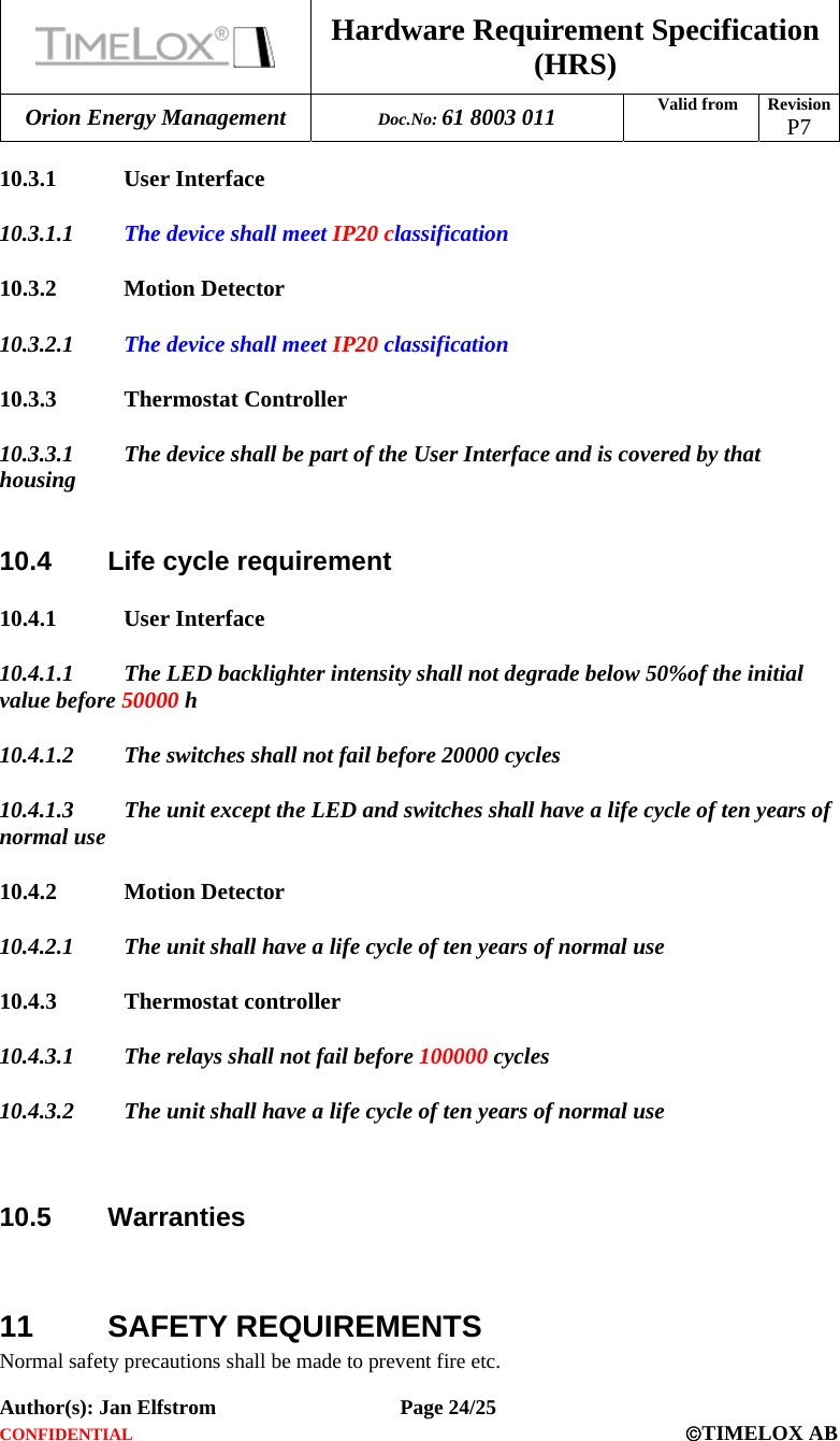  Hardware Requirement Specification (HRS) Orion Energy Management  Doc.No: 61 8003 011 Valid from  Revision  P7  Author(s): Jan Elfstrom   Page 24/25 CONFIDENTIAL  ©TIMELOX AB  10.3.1 User Interface 10.3.1.1 The device shall meet IP20 classification   10.3.2 Motion Detector 10.3.2.1 The device shall meet IP20 classification 10.3.3 Thermostat Controller 10.3.3.1 The device shall be part of the User Interface and is covered by that housing  10.4  Life cycle requirement 10.4.1 User Interface 10.4.1.1 The LED backlighter intensity shall not degrade below 50%of the initial value before 50000 h  10.4.1.2 The switches shall not fail before 20000 cycles 10.4.1.3 The unit except the LED and switches shall have a life cycle of ten years of normal use 10.4.2 Motion Detector 10.4.2.1 The unit shall have a life cycle of ten years of normal use 10.4.3 Thermostat controller 10.4.3.1 The relays shall not fail before 100000 cycles  10.4.3.2 The unit shall have a life cycle of ten years of normal use   10.5 Warranties   11 SAFETY REQUIREMENTS Normal safety precautions shall be made to prevent fire etc. 