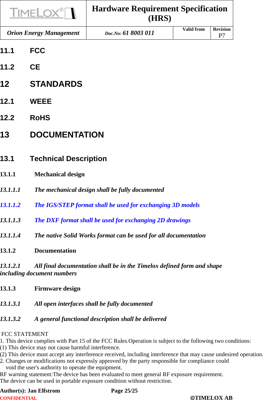  Hardware Requirement Specification (HRS) Orion Energy Management  Doc.No: 61 8003 011 Valid from  Revision  P7  Author(s): Jan Elfstrom   Page 25/25 CONFIDENTIAL  ©TIMELOX AB  11.1 FCC  11.2 CE  12 STANDARDS 12.1 WEEE 12.2 RoHS 13 DOCUMENTATION  13.1 Technical Description 13.1.1 Mechanical design 13.1.1.1 The mechanical design shall be fully documented 13.1.1.2 The IGS/STEP format shall be used for exchanging 3D models  13.1.1.3 The DXF format shall be used for exchanging 2D drawings 13.1.1.4 The native Solid Works format can be used for all documentation  13.1.2 Documentation 13.1.2.1 All final documentation shall be in the Timelox defined form and shape including document numbers 13.1.3 Firmware design 13.1.3.1 All open interfaces shall be fully documented 13.1.3.2 A general functional description shall be delivered   FCC STATEMENT1. This device complies with Part 15 of the FCC Rules.Operation is subject to the following two conditions: (1) This device may not cause harmful interference.   (2) This device must accept any interference received, including interference that may cause undesired operation.2. Changes or modifications not expressly approved by the party responsible for compliance could     void the user&apos;s authority to operate the equipment.RF warning statement:The device has been evaluated to meet general RF exposure requirement. The device can be used in portable exposure condition without restriction.