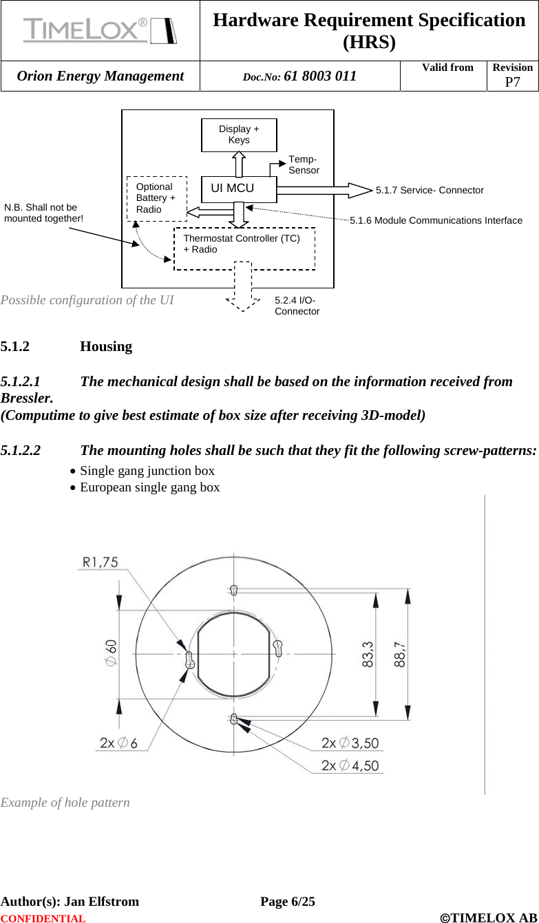  Hardware Requirement Specification (HRS) Orion Energy Management  Doc.No: 61 8003 011 Valid from  Revision  P7  Author(s): Jan Elfstrom   Page 6/25 CONFIDENTIAL  ©TIMELOX AB              Possible configuration of the UI  5.1.2 Housing 5.1.2.1 The mechanical design shall be based on the information received from Bressler.  (Computime to give best estimate of box size after receiving 3D-model) 5.1.2.2 The mounting holes shall be such that they fit the following screw-patterns: • Single gang junction box • European single gang box  Example of hole pattern UI MCU Display + Keys 5.1.7 Service-ConnectorTemp- SensorOptional Battery + Radio Thermostat Controller (TC) + Radio 5.2.4 I/O-Connector 5.1.6 Module Communications Interface N.B. Shall not be mounted together! 