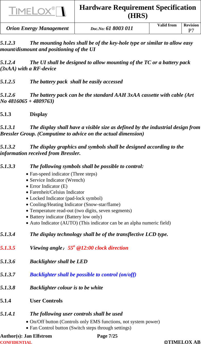  Hardware Requirement Specification (HRS) Orion Energy Management  Doc.No: 61 8003 011 Valid from  Revision  P7  Author(s): Jan Elfstrom   Page 7/25 CONFIDENTIAL  ©TIMELOX AB  5.1.2.3 The mounting holes shall be of the key-hole type or similar to allow easy mount/dismount and positioning of the UI  5.1.2.4 The UI shall be designed to allow mounting of the TC or a battery pack (3xAA) with a RF-device 5.1.2.5 The battery pack  shall be easily accessed 5.1.2.6 The battery pack can be the standard AAH 3xAA cassette with cable (Art No 4816065 + 4809763) 5.1.3 Display 5.1.3.1 The display shall have a visible size as defined by the industrial design from Bressler Group. (Computime to advice on the actual dimension) 5.1.3.2 The display graphics and symbols shall be designed according to the information received from Bressler. 5.1.3.3 The following symbols shall be possible to control: • Fan-speed indicator (Three steps) • Service Indicator (Wrench) • Error Indicator (E) • Farenheit/Celsius Indicator • Locked Indicator (pad-lock symbol) • Cooling/Heating Indicator (Snow-star/flame) • Temperature read-out (two digits, seven segments) • Battery indicator (Battery low only) • Auto Indicator (AUTO) (This indicator can be an alpha numeric field) 5.1.3.4 The display technology shall be of the transflective LCD type. 5.1.3.5 Viewing angle：55o @12:00 clock direction 5.1.3.6 Backlighter shall be LED 5.1.3.7 Backlighter shall be possible to control (on/off) 5.1.3.8 Backlighter colour is to be white 5.1.4 User Controls 5.1.4.1 The following user controls shall be used • On/Off button (Controls only EMS functions, not system power) • Fan Control button (Switch steps through settings) 