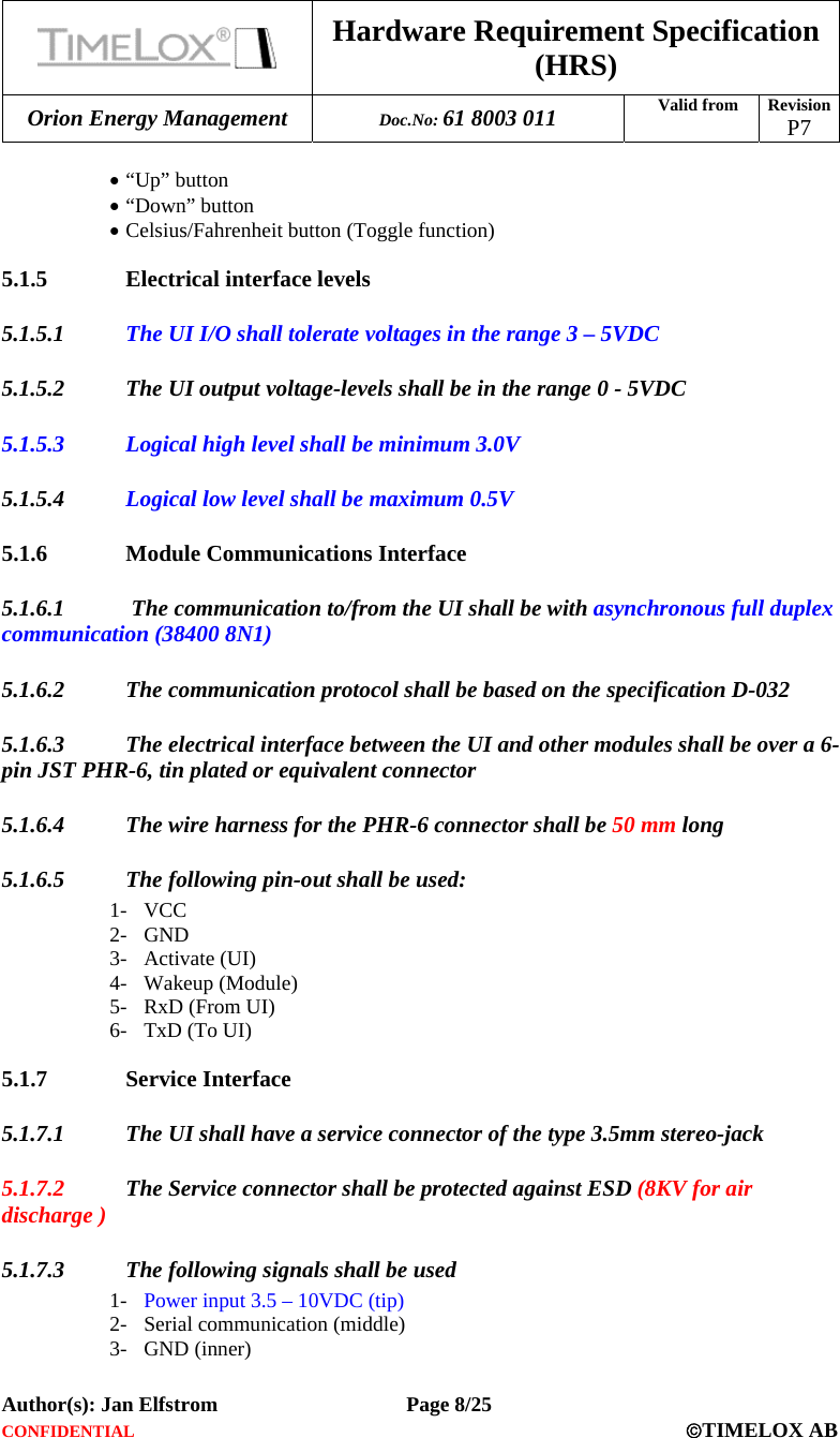  Hardware Requirement Specification (HRS) Orion Energy Management  Doc.No: 61 8003 011 Valid from  Revision  P7  Author(s): Jan Elfstrom   Page 8/25 CONFIDENTIAL  ©TIMELOX AB  • “Up” button • “Down” button • Celsius/Fahrenheit button (Toggle function) 5.1.5 Electrical interface levels 5.1.5.1 The UI I/O shall tolerate voltages in the range 3 – 5VDC 5.1.5.2 The UI output voltage-levels shall be in the range 0 - 5VDC 5.1.5.3 Logical high level shall be minimum 3.0V 5.1.5.4 Logical low level shall be maximum 0.5V 5.1.6 Module Communications Interface 5.1.6.1  The communication to/from the UI shall be with asynchronous full duplex communication (38400 8N1) 5.1.6.2 The communication protocol shall be based on the specification D-032 5.1.6.3 The electrical interface between the UI and other modules shall be over a 6-pin JST PHR-6, tin plated or equivalent connector 5.1.6.4 The wire harness for the PHR-6 connector shall be 50 mm long 5.1.6.5 The following pin-out shall be used: 1- VCC 2- GND 3- Activate (UI) 4- Wakeup (Module) 5- RxD (From UI) 6- TxD (To UI) 5.1.7 Service Interface 5.1.7.1 The UI shall have a service connector of the type 3.5mm stereo-jack 5.1.7.2 The Service connector shall be protected against ESD (8KV for air discharge ) 5.1.7.3 The following signals shall be used 1- Power input 3.5 – 10VDC (tip) 2- Serial communication (middle) 3- GND (inner) 