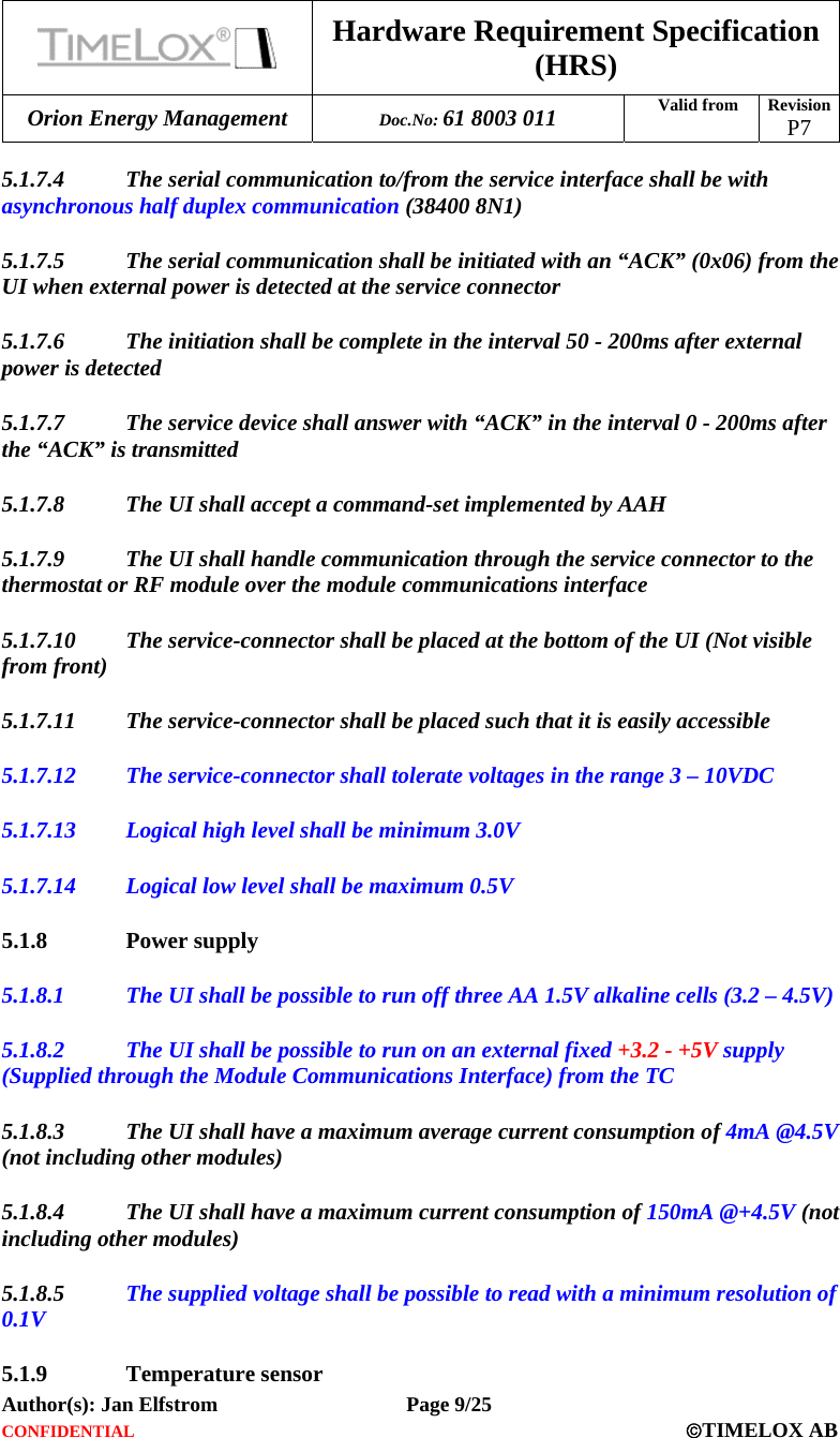  Hardware Requirement Specification (HRS) Orion Energy Management  Doc.No: 61 8003 011 Valid from  Revision  P7  Author(s): Jan Elfstrom   Page 9/25 CONFIDENTIAL  ©TIMELOX AB  5.1.7.4 The serial communication to/from the service interface shall be with asynchronous half duplex communication (38400 8N1) 5.1.7.5 The serial communication shall be initiated with an “ACK” (0x06) from the UI when external power is detected at the service connector 5.1.7.6 The initiation shall be complete in the interval 50 - 200ms after external power is detected 5.1.7.7 The service device shall answer with “ACK” in the interval 0 - 200ms after the “ACK” is transmitted 5.1.7.8 The UI shall accept a command-set implemented by AAH 5.1.7.9 The UI shall handle communication through the service connector to the thermostat or RF module over the module communications interface 5.1.7.10 The service-connector shall be placed at the bottom of the UI (Not visible from front) 5.1.7.11 The service-connector shall be placed such that it is easily accessible 5.1.7.12 The service-connector shall tolerate voltages in the range 3 – 10VDC 5.1.7.13 Logical high level shall be minimum 3.0V 5.1.7.14 Logical low level shall be maximum 0.5V 5.1.8 Power supply 5.1.8.1 The UI shall be possible to run off three AA 1.5V alkaline cells (3.2 – 4.5V) 5.1.8.2 The UI shall be possible to run on an external fixed +3.2 - +5V supply (Supplied through the Module Communications Interface) from the TC 5.1.8.3 The UI shall have a maximum average current consumption of 4mA @4.5V (not including other modules) 5.1.8.4 The UI shall have a maximum current consumption of 150mA @+4.5V (not including other modules) 5.1.8.5 The supplied voltage shall be possible to read with a minimum resolution of 0.1V 5.1.9 Temperature sensor 