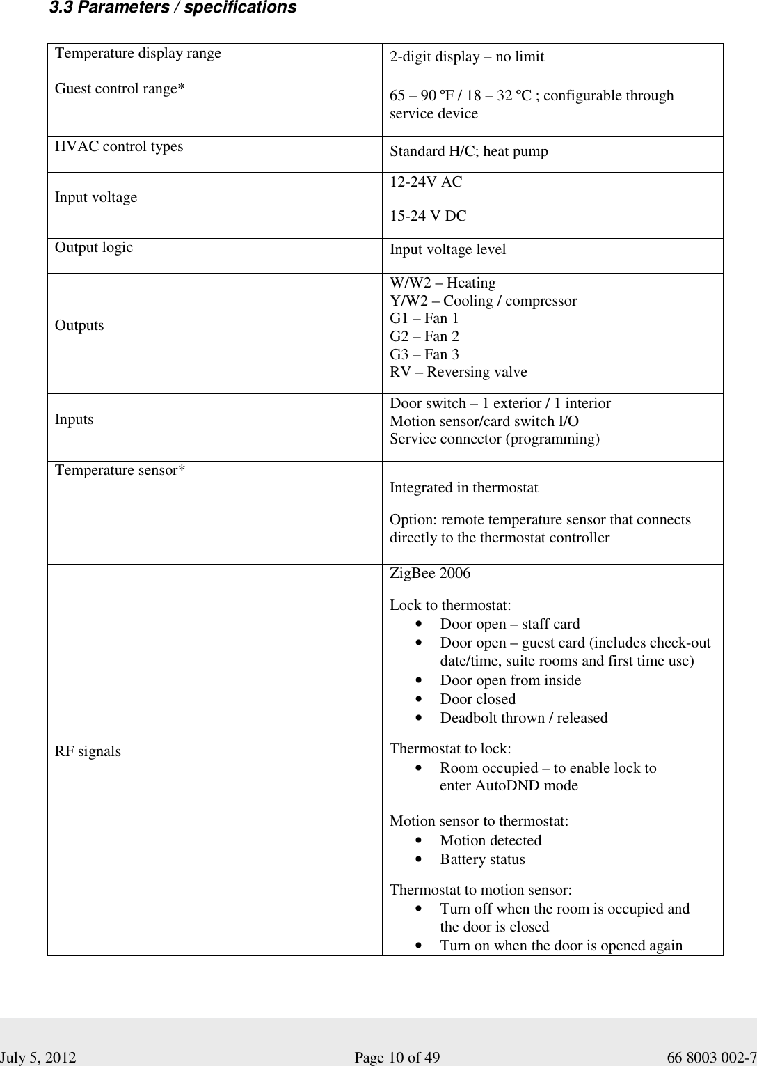  July 5, 2012                                                              Page 10 of 49                                           66 8003 002-7  3.3 Parameters / specifications    Temperature display range  2-digit display – no limit Guest control range*  65 – 90 ºF / 18 – 32 ºC ; configurable through service device HVAC control types  Standard H/C; heat pump Input voltage 12-24V AC 15-24 V DC Output logic  Input voltage level Outputs W/W2 – Heating Y/W2 – Cooling / compressor G1 – Fan 1 G2 – Fan 2 G3 – Fan 3 RV – Reversing valve  Inputs  Door switch – 1 exterior / 1 interior Motion sensor/card switch I/O Service connector (programming) Temperature sensor*    Integrated in thermostat   Option: remote temperature sensor that connects directly to the thermostat controller  RF signals ZigBee 2006  Lock to thermostat: • Door open – staff card • Door open – guest card (includes check-out date/time, suite rooms and first time use) • Door open from inside • Door closed  • Deadbolt thrown / released  Thermostat to lock: • Room occupied – to enable lock to  enter AutoDND mode  Motion sensor to thermostat: • Motion detected • Battery status  Thermostat to motion sensor: • Turn off when the room is occupied and  the door is closed • Turn on when the door is opened again 