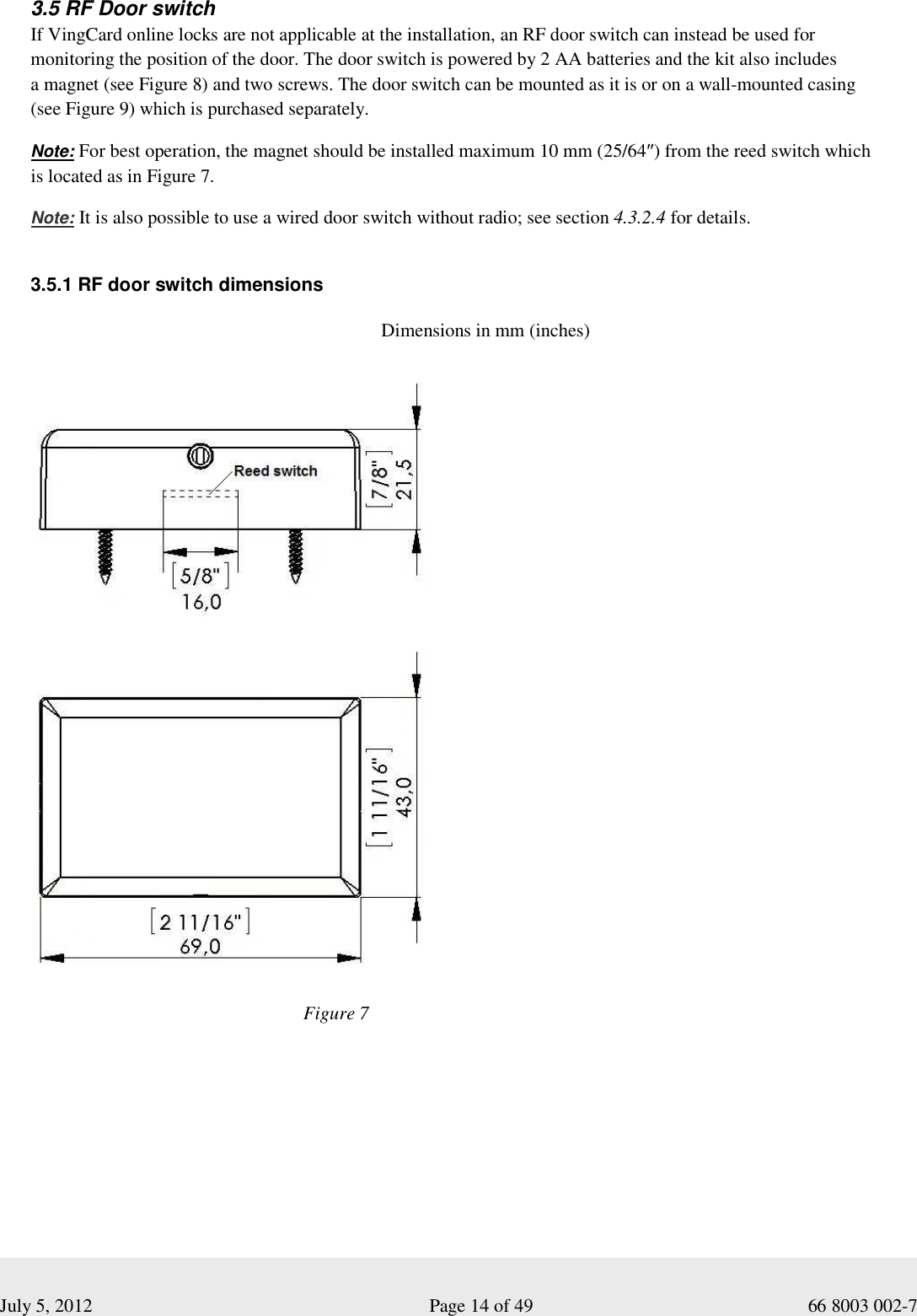  July 5, 2012                                                              Page 14 of 49                                           66 8003 002-7 3.5 RF Door switch  If VingCard online locks are not applicable at the installation, an RF door switch can instead be used for monitoring the position of the door. The door switch is powered by 2 AA batteries and the kit also includes  a magnet (see Figure 8) and two screws. The door switch can be mounted as it is or on a wall-mounted casing  (see Figure 9) which is purchased separately.  Note: For best operation, the magnet should be installed maximum 10 mm (25/64″) from the reed switch which  is located as in Figure 7.   Note: It is also possible to use a wired door switch without radio; see section 4.3.2.4 for details.    3.5.1 RF door switch dimensions          Dimensions in mm (inches) Figure 7 