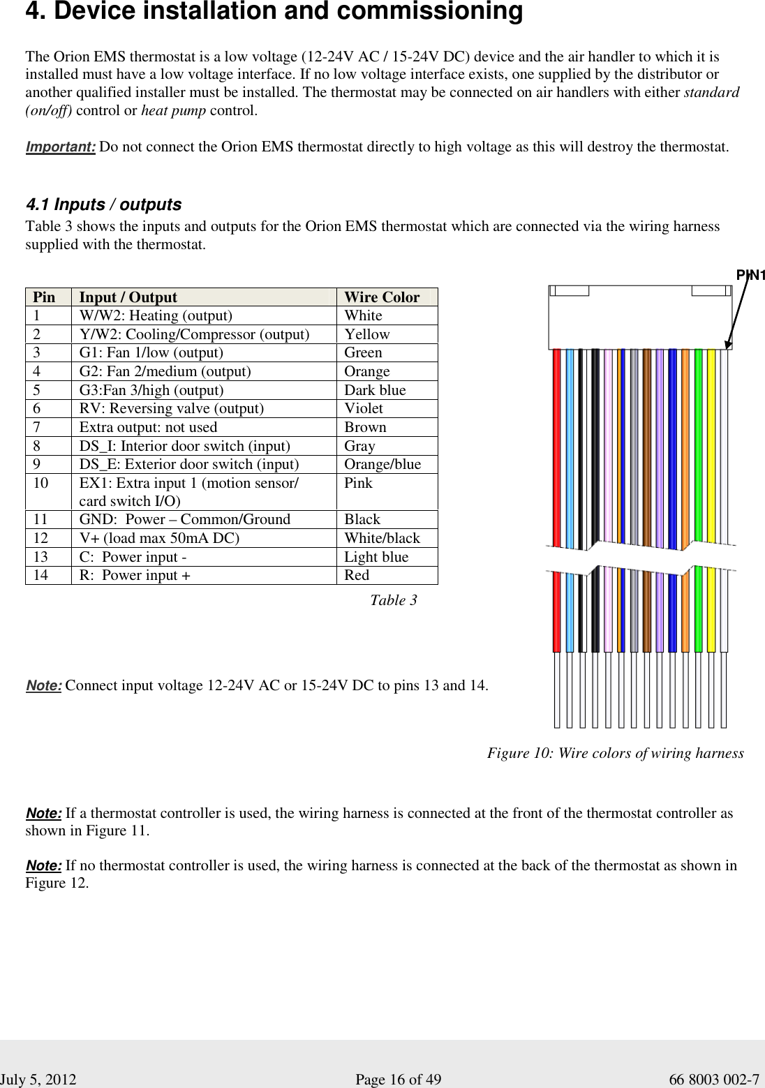  July 5, 2012                                                              Page 16 of 49                                           66 8003 002-7 4. Device installation and commissioning   The Orion EMS thermostat is a low voltage (12-24V AC / 15-24V DC) device and the air handler to which it is installed must have a low voltage interface. If no low voltage interface exists, one supplied by the distributor or another qualified installer must be installed. The thermostat may be connected on air handlers with either standard (on/off) control or heat pump control.  Important: Do not connect the Orion EMS thermostat directly to high voltage as this will destroy the thermostat.   4.1 Inputs / outputs  Table 3 shows the inputs and outputs for the Orion EMS thermostat which are connected via the wiring harness supplied with the thermostat.                                                                                                 Note: Connect input voltage 12-24V AC or 15-24V DC to pins 13 and 14.      Note: If a thermostat controller is used, the wiring harness is connected at the front of the thermostat controller as shown in Figure 11.   Note: If no thermostat controller is used, the wiring harness is connected at the back of the thermostat as shown in Figure 12.  Pin  Input / Output  Wire Color 1  W/W2: Heating (output)  White  2  Y/W2: Cooling/Compressor (output)  Yellow 3  G1: Fan 1/low (output)  Green 4  G2: Fan 2/medium (output)  Orange 5  G3:Fan 3/high (output)  Dark blue 6  RV: Reversing valve (output)  Violet 7  Extra output: not used   Brown 8  DS_I: Interior door switch (input)  Gray 9  DS_E: Exterior door switch (input)  Orange/blue 10  EX1: Extra input 1 (motion sensor/ card switch I/O)  Pink 11  GND:  Power – Common/Ground  Black 12  V+ (load max 50mA DC)  White/black 13  C:  Power input -  Light blue 14  R:  Power input +  Red Figure 10: Wire colors of wiring harness  PIN1 Table 3  