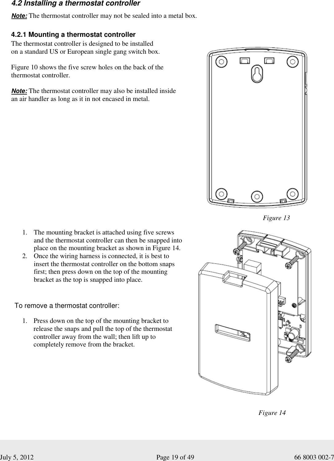  July 5, 2012                                                              Page 19 of 49                                           66 8003 002-7   4.2 Installing a thermostat controller  Note: The thermostat controller may not be sealed into a metal box.     4.2.1 Mounting a thermostat controller The thermostat controller is designed to be installed  on a standard US or European single gang switch box.   Figure 10 shows the five screw holes on the back of the thermostat controller.   Note: The thermostat controller may also be installed inside  an air handler as long as it in not encased in metal.                                                           Figure 13 1. The mounting bracket is attached using five screws and the thermostat controller can then be snapped into place on the mounting bracket as shown in Figure 14.   2. Once the wiring harness is connected, it is best to insert the thermostat controller on the bottom snaps first; then press down on the top of the mounting bracket as the top is snapped into place.   To remove a thermostat controller: 1. Press down on the top of the mounting bracket to release the snaps and pull the top of the thermostat controller away from the wall; then lift up to completely remove from the bracket.     Figure 14 