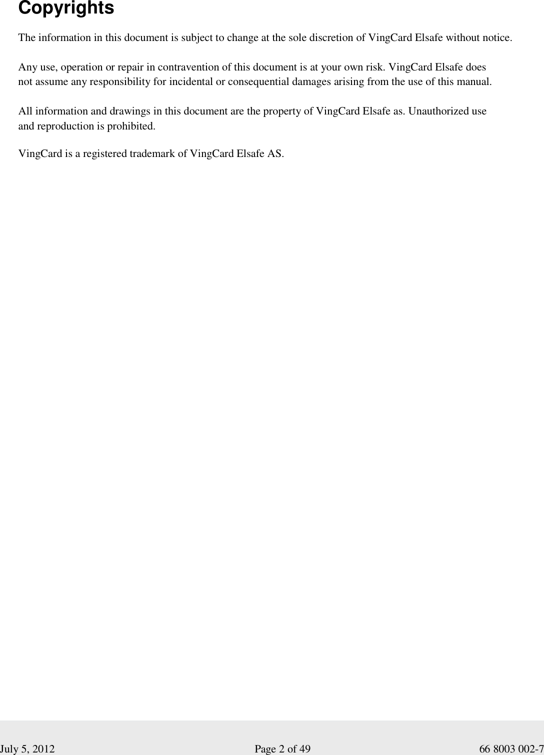  July 5, 2012                                                              Page 2 of 49                                           66 8003 002-7  Copyrights The information in this document is subject to change at the sole discretion of VingCard Elsafe without notice.  Any use, operation or repair in contravention of this document is at your own risk. VingCard Elsafe does  not assume any responsibility for incidental or consequential damages arising from the use of this manual.  All information and drawings in this document are the property of VingCard Elsafe as. Unauthorized use  and reproduction is prohibited.  VingCard is a registered trademark of VingCard Elsafe AS.     