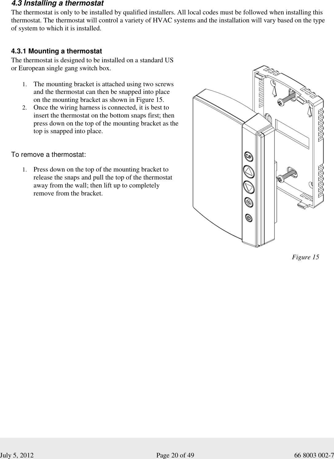  July 5, 2012                                                              Page 20 of 49                                           66 8003 002-7   4.3 Installing a thermostat The thermostat is only to be installed by qualified installers. All local codes must be followed when installing this thermostat. The thermostat will control a variety of HVAC systems and the installation will vary based on the type of system to which it is installed.    4.3.1 Mounting a thermostat The thermostat is designed to be installed on a standard US  or European single gang switch box.  1. The mounting bracket is attached using two screws and the thermostat can then be snapped into place  on the mounting bracket as shown in Figure 15.   2. Once the wiring harness is connected, it is best to insert the thermostat on the bottom snaps first; then press down on the top of the mounting bracket as the top is snapped into place.  To remove a thermostat: 1. Press down on the top of the mounting bracket to release the snaps and pull the top of the thermostat away from the wall; then lift up to completely remove from the bracket.                                                                      Figure 15     