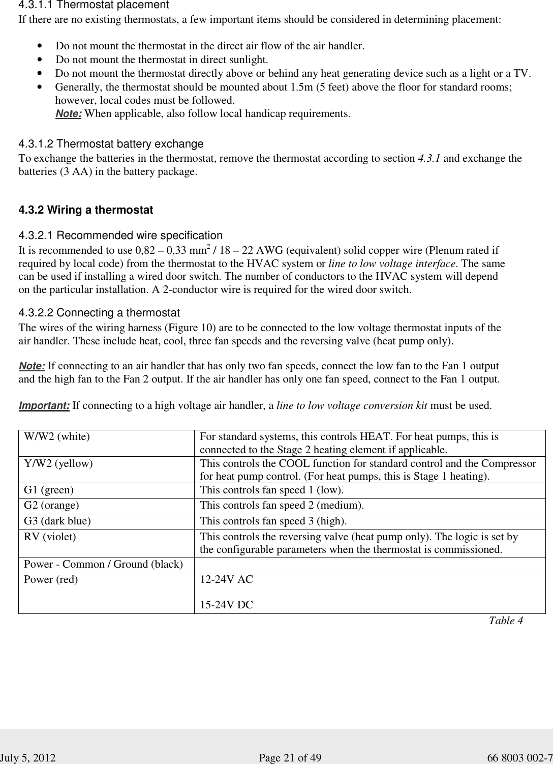  July 5, 2012                                                              Page 21 of 49                                           66 8003 002-7   4.3.1.1 Thermostat placement If there are no existing thermostats, a few important items should be considered in determining placement: • Do not mount the thermostat in the direct air flow of the air handler. • Do not mount the thermostat in direct sunlight. • Do not mount the thermostat directly above or behind any heat generating device such as a light or a TV. • Generally, the thermostat should be mounted about 1.5m (5 feet) above the floor for standard rooms; however, local codes must be followed.  Note: When applicable, also follow local handicap requirements.   4.3.1.2 Thermostat battery exchange To exchange the batteries in the thermostat, remove the thermostat according to section 4.3.1 and exchange the batteries (3 AA) in the battery package.    4.3.2 Wiring a thermostat  4.3.2.1 Recommended wire specification It is recommended to use 0,82 – 0,33 mm2 / 18 – 22 AWG (equivalent) solid copper wire (Plenum rated if  required by local code) from the thermostat to the HVAC system or line to low voltage interface. The same  can be used if installing a wired door switch. The number of conductors to the HVAC system will depend  on the particular installation. A 2-conductor wire is required for the wired door switch. 4.3.2.2 Connecting a thermostat  The wires of the wiring harness (Figure 10) are to be connected to the low voltage thermostat inputs of the  air handler. These include heat, cool, three fan speeds and the reversing valve (heat pump only).    Note: If connecting to an air handler that has only two fan speeds, connect the low fan to the Fan 1 output  and the high fan to the Fan 2 output. If the air handler has only one fan speed, connect to the Fan 1 output.    Important: If connecting to a high voltage air handler, a line to low voltage conversion kit must be used.  W/W2 (white)  For standard systems, this controls HEAT. For heat pumps, this is connected to the Stage 2 heating element if applicable.  Y/W2 (yellow)  This controls the COOL function for standard control and the Compressor for heat pump control. (For heat pumps, this is Stage 1 heating). G1 (green)  This controls fan speed 1 (low). G2 (orange)  This controls fan speed 2 (medium). G3 (dark blue)  This controls fan speed 3 (high). RV (violet)  This controls the reversing valve (heat pump only). The logic is set by  the configurable parameters when the thermostat is commissioned. Power - Common / Ground (black)    Power (red)  12-24V AC 15-24V DC                                                                                                                                                                        Table 4 