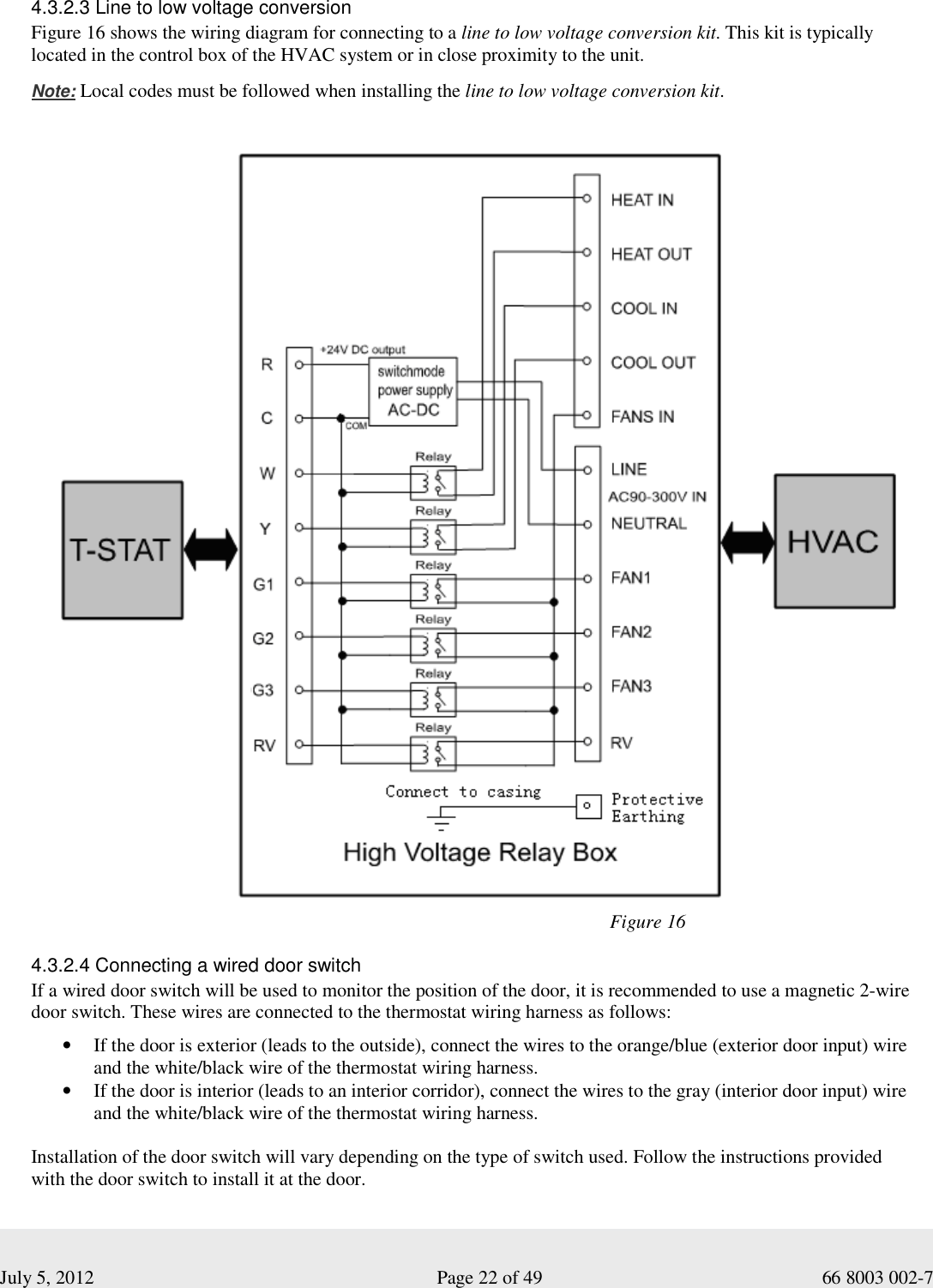  July 5, 2012                                                              Page 22 of 49                                           66 8003 002-7   4.3.2.3 Line to low voltage conversion Figure 16 shows the wiring diagram for connecting to a line to low voltage conversion kit. This kit is typically located in the control box of the HVAC system or in close proximity to the unit.   Note: Local codes must be followed when installing the line to low voltage conversion kit.                                                                                                                                   Figure 16                                                                                                                                 4.3.2.4 Connecting a wired door switch If a wired door switch will be used to monitor the position of the door, it is recommended to use a magnetic 2-wire door switch. These wires are connected to the thermostat wiring harness as follows:  • If the door is exterior (leads to the outside), connect the wires to the orange/blue (exterior door input) wire and the white/black wire of the thermostat wiring harness. • If the door is interior (leads to an interior corridor), connect the wires to the gray (interior door input) wire and the white/black wire of the thermostat wiring harness.  Installation of the door switch will vary depending on the type of switch used. Follow the instructions provided with the door switch to install it at the door. 