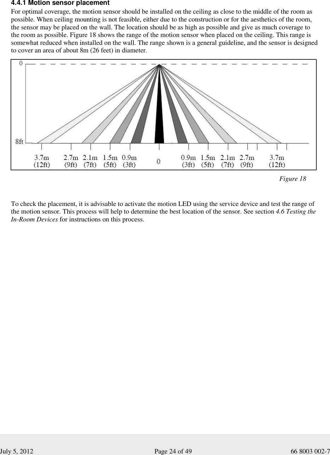  July 5, 2012                                                              Page 24 of 49                                           66 8003 002-7   4.4.1 Motion sensor placement For optimal coverage, the motion sensor should be installed on the ceiling as close to the middle of the room as possible. When ceiling mounting is not feasible, either due to the construction or for the aesthetics of the room,  the sensor may be placed on the wall. The location should be as high as possible and give as much coverage to  the room as possible. Figure 18 shows the range of the motion sensor when placed on the ceiling. This range is somewhat reduced when installed on the wall. The range shown is a general guideline, and the sensor is designed  to cover an area of about 8m (26 feet) in diameter.                                                                                                                                                       To check the placement, it is advisable to activate the motion LED using the service device and test the range of  the motion sensor. This process will help to determine the best location of the sensor. See section 4.6 Testing the In-Room Devices for instructions on this process.     Figure 18 