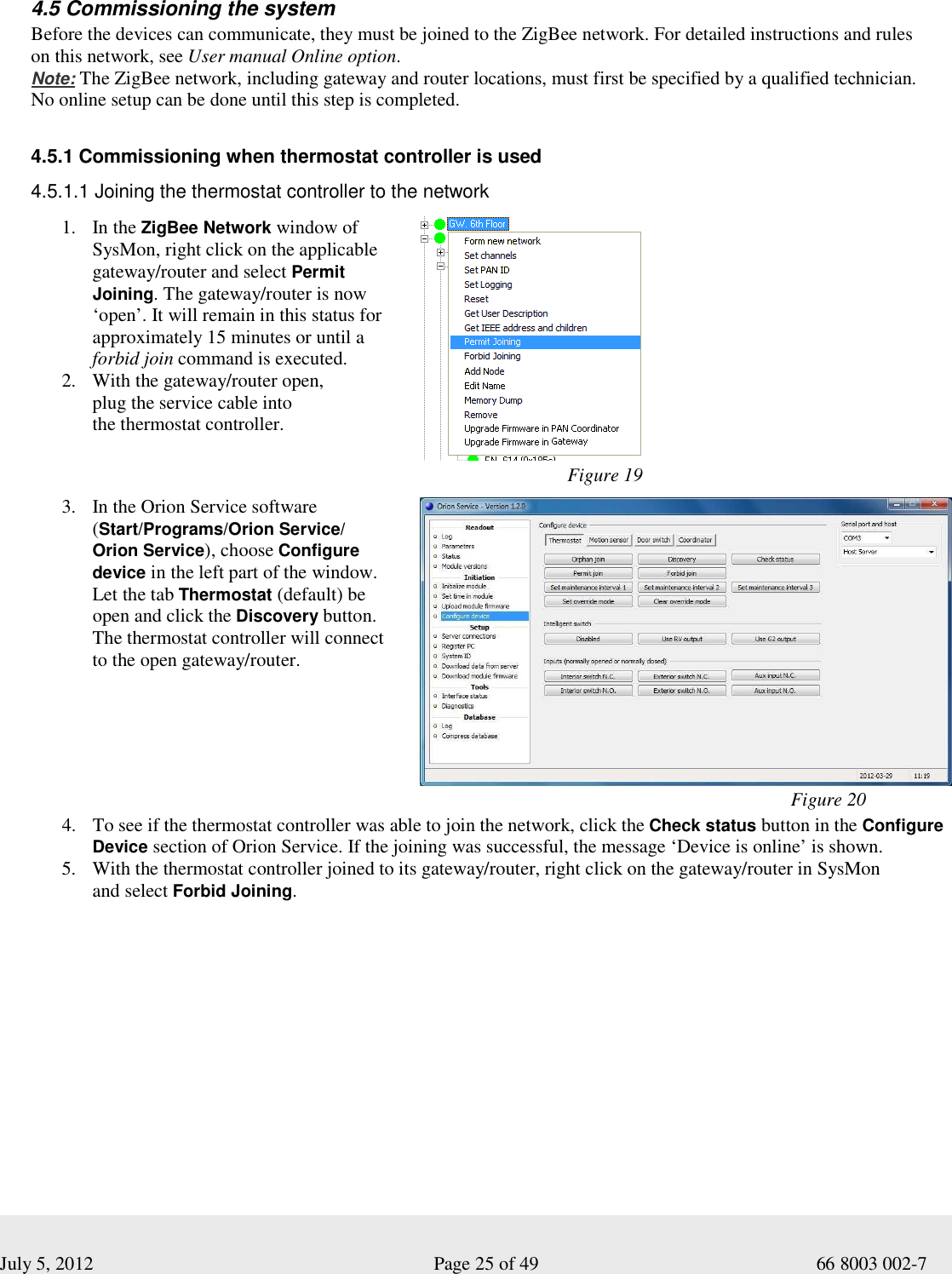  July 5, 2012                                                              Page 25 of 49                                           66 8003 002-7   4.5 Commissioning the system Before the devices can communicate, they must be joined to the ZigBee network. For detailed instructions and rules  on this network, see User manual Online option.    Note: The ZigBee network, including gateway and router locations, must first be specified by a qualified technician. No online setup can be done until this step is completed.      4.5.1 Commissioning when thermostat controller is used  4.5.1.1 Joining the thermostat controller to the network  1. In the ZigBee Network window of SysMon, right click on the applicable gateway/router and select Permit Joining. The gateway/router is now ‘open’. It will remain in this status for approximately 15 minutes or until a forbid join command is executed.  2. With the gateway/router open,  plug the service cable into  the thermostat controller.                                 Figure 19 3. In the Orion Service software (Start/Programs/Orion Service/ Orion Service), choose Configure device in the left part of the window. Let the tab Thermostat (default) be open and click the Discovery button. The thermostat controller will connect to the open gateway/router.                                                                                   Figure 20 4. To see if the thermostat controller was able to join the network, click the Check status button in the Configure Device section of Orion Service. If the joining was successful, the message ‘Device is online’ is shown.   5. With the thermostat controller joined to its gateway/router, right click on the gateway/router in SysMon  and select Forbid Joining.   