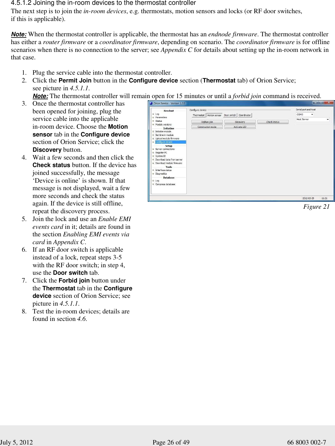  July 5, 2012                                                              Page 26 of 49                                           66 8003 002-7   4.5.1.2 Joining the in-room devices to the thermostat controller The next step is to join the in-room devices, e.g. thermostats, motion sensors and locks (or RF door switches,  if this is applicable).   Note: When the thermostat controller is applicable, the thermostat has an endnode firmware. The thermostat controller  has either a router firmware or a coordinator firmware, depending on scenario. The coordinator firmware is for offline scenarios when there is no connection to the server; see Appendix C for details about setting up the in-room network in  that case.   1. Plug the service cable into the thermostat controller.   2. Click the Permit Join button in the Configure device section (Thermostat tab) of Orion Service;  see picture in 4.5.1.1.   Note: The thermostat controller will remain open for 15 minutes or until a forbid join command is received. 3. Once the thermostat controller has  been opened for joining, plug the service cable into the applicable  in-room device. Choose the Motion sensor tab in the Configure device section of Orion Service; click the Discovery button. 4. Wait a few seconds and then click the Check status button. If the device has joined successfully, the message ‘Device is online’ is shown. If that message is not displayed, wait a few more seconds and check the status again. If the device is still offline,  repeat the discovery process.   5. Join the lock and use an Enable EMI events card in it; details are found in  the section Enabling EMI events via card in Appendix C.  6. If an RF door switch is applicable instead of a lock, repeat steps 3-5  with the RF door switch; in step 4,  use the Door switch tab.  7. Click the Forbid join button under  the Thermostat tab in the Configure device section of Orion Service; see picture in 4.5.1.1.   8. Test the in-room devices; details are found in section 4.6.                                                                                                  Figure 21 