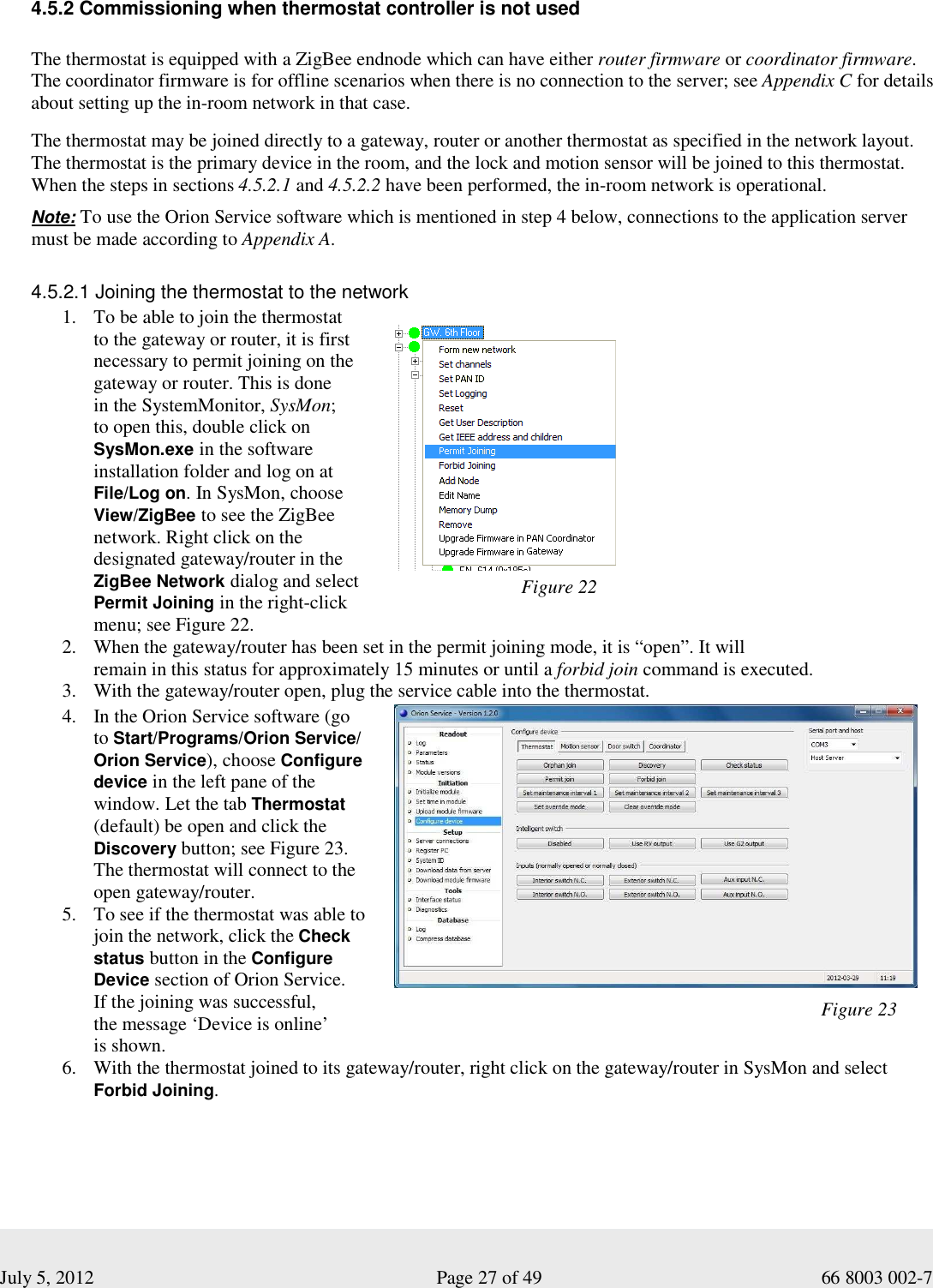  July 5, 2012                                                              Page 27 of 49                                           66 8003 002-7 Figure 22   4.5.2 Commissioning when thermostat controller is not used   The thermostat is equipped with a ZigBee endnode which can have either router firmware or coordinator firmware.  The coordinator firmware is for offline scenarios when there is no connection to the server; see Appendix C for details about setting up the in-room network in that case.   The thermostat may be joined directly to a gateway, router or another thermostat as specified in the network layout.  The thermostat is the primary device in the room, and the lock and motion sensor will be joined to this thermostat.  When the steps in sections 4.5.2.1 and 4.5.2.2 have been performed, the in-room network is operational.  Note: To use the Orion Service software which is mentioned in step 4 below, connections to the application server must be made according to Appendix A.     4.5.2.1 Joining the thermostat to the network 1. To be able to join the thermostat  to the gateway or router, it is first necessary to permit joining on the gateway or router. This is done  in the SystemMonitor, SysMon;  to open this, double click on SysMon.exe in the software installation folder and log on at File/Log on. In SysMon, choose View/ZigBee to see the ZigBee network. Right click on the designated gateway/router in the ZigBee Network dialog and select Permit Joining in the right-click menu; see Figure 22.                   2. When the gateway/router has been set in the permit joining mode, it is “open”. It will  remain in this status for approximately 15 minutes or until a forbid join command is executed. 3. With the gateway/router open, plug the service cable into the thermostat. 4. In the Orion Service software (go  to Start/Programs/Orion Service/ Orion Service), choose Configure device in the left pane of the window. Let the tab Thermostat (default) be open and click the Discovery button; see Figure 23.  The thermostat will connect to the  open gateway/router. 5. To see if the thermostat was able to join the network, click the Check status button in the Configure Device section of Orion Service.  If the joining was successful,  the message ‘Device is online’ is shown.      6. With the thermostat joined to its gateway/router, right click on the gateway/router in SysMon and select Forbid Joining.       Figure 23 