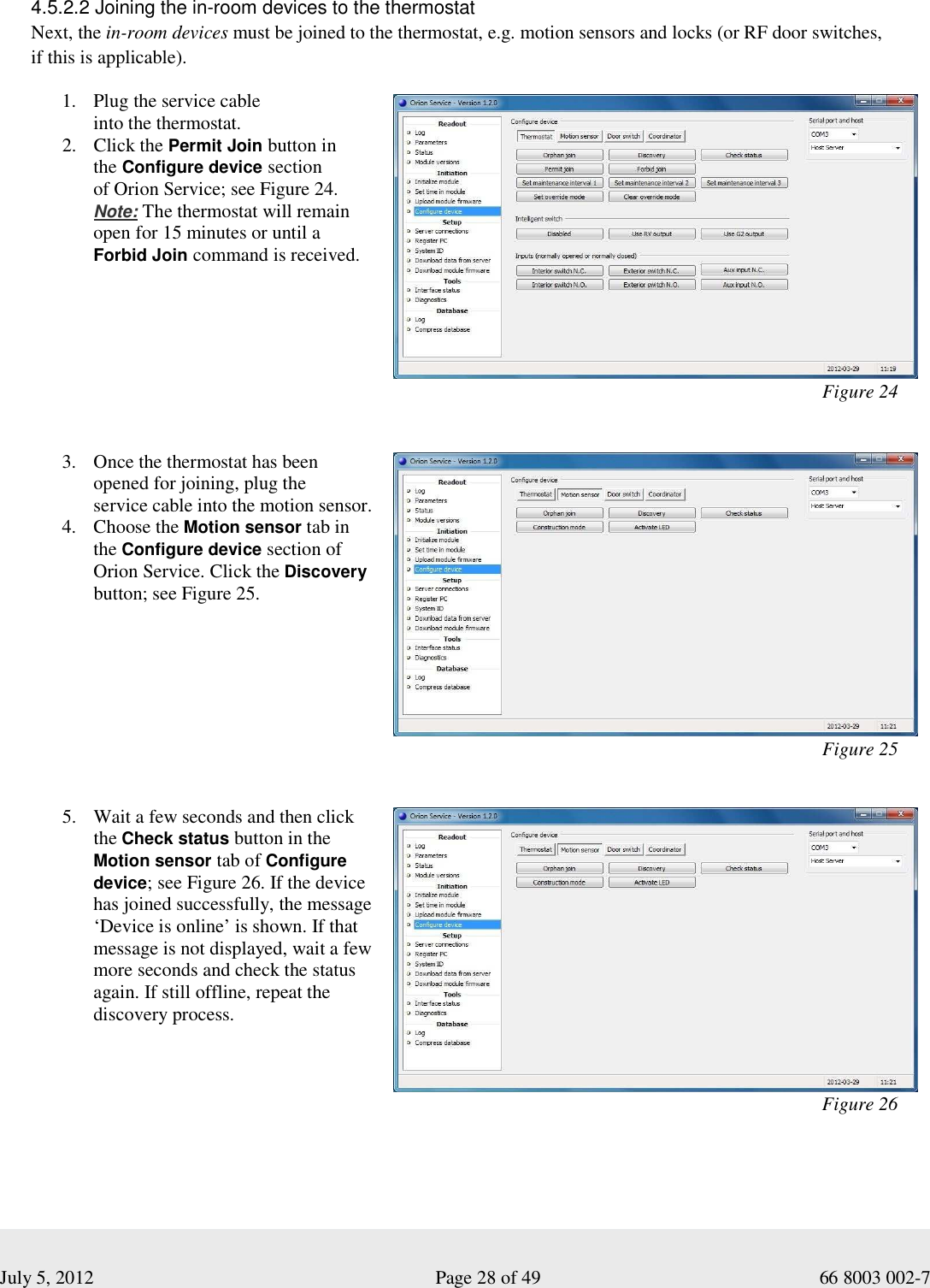  July 5, 2012                                                              Page 28 of 49                                           66 8003 002-7 4.5.2.2 Joining the in-room devices to the thermostat    Next, the in-room devices must be joined to the thermostat, e.g. motion sensors and locks (or RF door switches,  if this is applicable). 1. Plug the service cable   into the thermostat.  2. Click the Permit Join button in  the Configure device section  of Orion Service; see Figure 24.   Note: The thermostat will remain  open for 15 minutes or until a   Forbid Join command is received.                                                                                                  Figure 24                                                                                   3. Once the thermostat has been opened for joining, plug the  service cable into the motion sensor.  4. Choose the Motion sensor tab in the Configure device section of Orion Service. Click the Discovery button; see Figure 25.                                                                                                  Figure 25                                                                                                                                                                       5. Wait a few seconds and then click  the Check status button in the Motion sensor tab of Configure device; see Figure 26. If the device has joined successfully, the message ‘Device is online’ is shown. If that message is not displayed, wait a few more seconds and check the status again. If still offline, repeat the discovery process.                                                                                                  Figure 26 