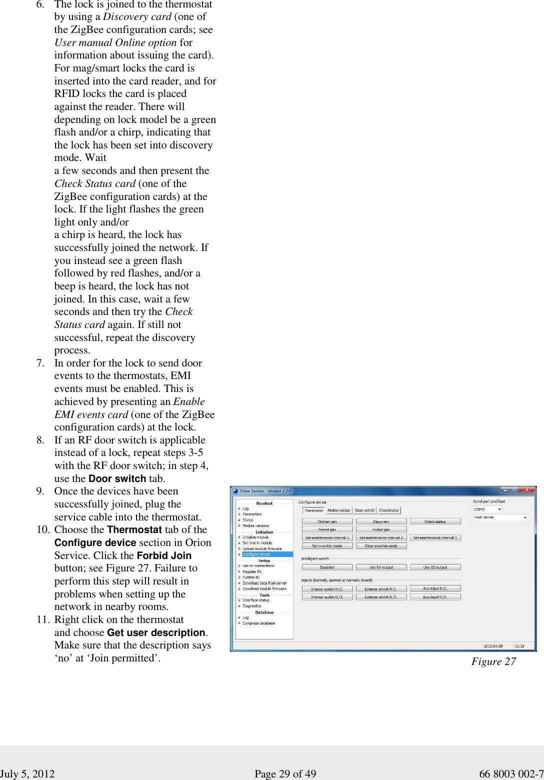  July 5, 2012                                                              Page 29 of 49                                           66 8003 002-7  6. The lock is joined to the thermostat by using a Discovery card (one of the ZigBee configuration cards; see User manual Online option for information about issuing the card). For mag/smart locks the card is inserted into the card reader, and for RFID locks the card is placed against the reader. There will depending on lock model be a green flash and/or a chirp, indicating that the lock has been set into discovery mode. Wait  a few seconds and then present the  Check Status card (one of the ZigBee configuration cards) at the lock. If the light flashes the green light only and/or  a chirp is heard, the lock has successfully joined the network. If you instead see a green flash followed by red flashes, and/or a beep is heard, the lock has not joined. In this case, wait a few seconds and then try the Check Status card again. If still not successful, repeat the discovery process. 7. In order for the lock to send door events to the thermostats, EMI events must be enabled. This is achieved by presenting an Enable EMI events card (one of the ZigBee configuration cards) at the lock.  8. If an RF door switch is applicable instead of a lock, repeat steps 3-5 with the RF door switch; in step 4, use the Door switch tab.                                                                                                                                                                                                                                                                                                                                                   9. Once the devices have been successfully joined, plug the  service cable into the thermostat.  10. Choose the Thermostat tab of the Configure device section in Orion Service. Click the Forbid Join button; see Figure 27. Failure to perform this step will result in problems when setting up the network in nearby rooms.  11. Right click on the thermostat  and choose Get user description. Make sure that the description says ‘no’ at ‘Join permitted’.                          Figure 27 