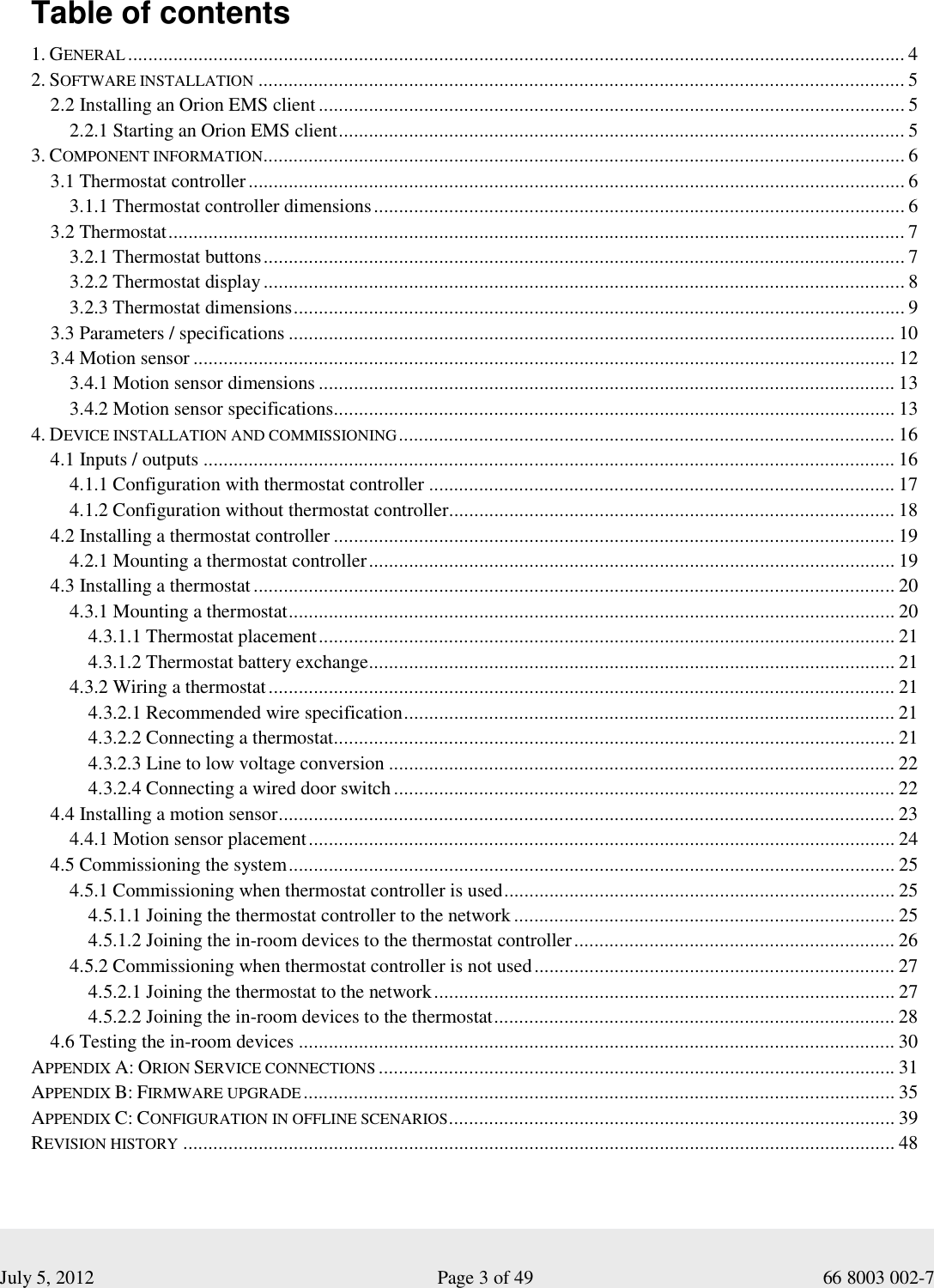  July 5, 2012                                                              Page 3 of 49                                           66 8003 002-7   Table of contents  1. GENERAL........................................................................................................................................................... 4 2. SOFTWARE INSTALLATION................................................................................................................................. 5 2.2 Installing an Orion EMS client ..................................................................................................................... 5 2.2.1 Starting an Orion EMS client................................................................................................................. 5 3. COMPONENT INFORMATION................................................................................................................................ 6 3.1 Thermostat controller................................................................................................................................... 6 3.1.1 Thermostat controller dimensions.......................................................................................................... 6 3.2 Thermostat................................................................................................................................................... 7 3.2.1 Thermostat buttons................................................................................................................................ 7 3.2.2 Thermostat display................................................................................................................................ 8 3.2.3 Thermostat dimensions.......................................................................................................................... 9     3.3 Parameters / specifications ......................................................................................................................... 10 3.4 Motion sensor ............................................................................................................................................ 12 3.4.1 Motion sensor dimensions ................................................................................................................... 13 3.4.2 Motion sensor specifications................................................................................................................ 13 4. DEVICE INSTALLATION AND COMMISSIONING................................................................................................... 16 4.1 Inputs / outputs .......................................................................................................................................... 16 4.1.1 Configuration with thermostat controller ............................................................................................. 17 4.1.2 Configuration without thermostat controller......................................................................................... 18 4.2 Installing a thermostat controller ................................................................................................................ 19 4.2.1 Mounting a thermostat controller......................................................................................................... 19  4.3 Installing a thermostat................................................................................................................................ 20 4.3.1 Mounting a thermostat......................................................................................................................... 20 4.3.1.1 Thermostat placement................................................................................................................... 21 4.3.1.2 Thermostat battery exchange......................................................................................................... 21 4.3.2 Wiring a thermostat............................................................................................................................. 21 4.3.2.1 Recommended wire specification.................................................................................................. 21 4.3.2.2 Connecting a thermostat................................................................................................................ 21 4.3.2.3 Line to low voltage conversion ..................................................................................................... 22 4.3.2.4 Connecting a wired door switch.................................................................................................... 22 4.4 Installing a motion sensor........................................................................................................................... 23 4.4.1 Motion sensor placement..................................................................................................................... 24 4.5 Commissioning the system......................................................................................................................... 25 4.5.1 Commissioning when thermostat controller is used.............................................................................. 25 4.5.1.1 Joining the thermostat controller to the network ............................................................................ 25 4.5.1.2 Joining the in-room devices to the thermostat controller................................................................ 26 4.5.2 Commissioning when thermostat controller is not used........................................................................ 27 4.5.2.1 Joining the thermostat to the network............................................................................................ 27 4.5.2.2 Joining the in-room devices to the thermostat................................................................................ 28 4.6 Testing the in-room devices ....................................................................................................................... 30 APPENDIX A: ORION SERVICE CONNECTIONS....................................................................................................... 31 APPENDIX B: FIRMWARE UPGRADE...................................................................................................................... 35 APPENDIX C: CONFIGURATION IN OFFLINE SCENARIOS......................................................................................... 39 REVISION HISTORY.............................................................................................................................................. 48 