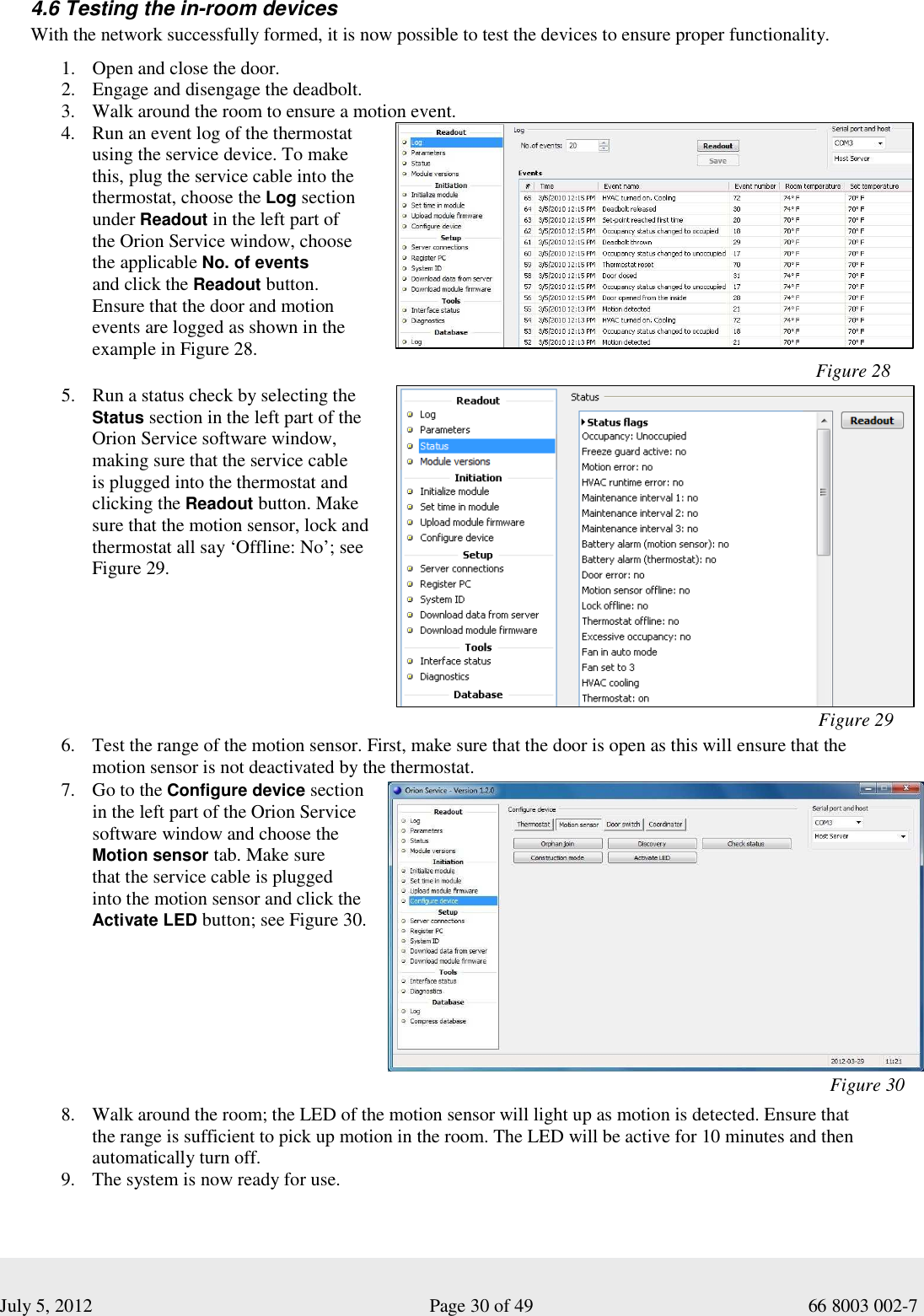  July 5, 2012                                                              Page 30 of 49                                           66 8003 002-7 4.6 Testing the in-room devices With the network successfully formed, it is now possible to test the devices to ensure proper functionality. 1. Open and close the door.  2. Engage and disengage the deadbolt.  3. Walk around the room to ensure a motion event.  4. Run an event log of the thermostat using the service device. To make this, plug the service cable into the thermostat, choose the Log section under Readout in the left part of  the Orion Service window, choose  the applicable No. of events  and click the Readout button.  Ensure that the door and motion events are logged as shown in the example in Figure 28.                                                                                             Figure 28 5. Run a status check by selecting the Status section in the left part of the Orion Service software window, making sure that the service cable  is plugged into the thermostat and clicking the Readout button. Make sure that the motion sensor, lock and thermostat all say ‘Offline: No’; see Figure 29.                                                                                                                                                                                                                                                                                                                                                                                                                                                                                                                                                                                                                                                                                                                                                                                                                                                                                                                                                                                                                                                                    Figure 29                                                                                                    6. Test the range of the motion sensor. First, make sure that the door is open as this will ensure that the  motion sensor is not deactivated by the thermostat.  7. Go to the Configure device section in the left part of the Orion Service software window and choose the Motion sensor tab. Make sure  that the service cable is plugged  into the motion sensor and click the Activate LED button; see Figure 30.                                                                                                                  Figure 30                                                  8. Walk around the room; the LED of the motion sensor will light up as motion is detected. Ensure that  the range is sufficient to pick up motion in the room. The LED will be active for 10 minutes and then automatically turn off. 9. The system is now ready for use. 