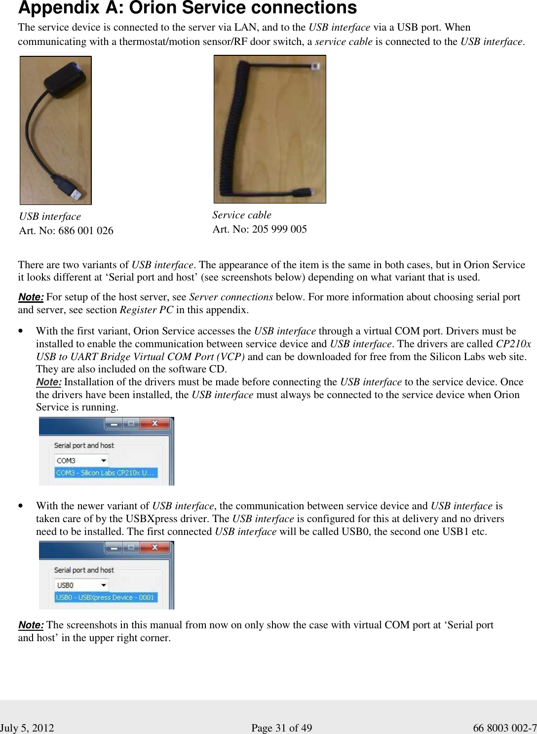  July 5, 2012                                                              Page 31 of 49                                           66 8003 002-7  Appendix A: Orion Service connections The service device is connected to the server via LAN, and to the USB interface via a USB port. When communicating with a thermostat/motion sensor/RF door switch, a service cable is connected to the USB interface.                 There are two variants of USB interface. The appearance of the item is the same in both cases, but in Orion Service it looks different at ‘Serial port and host’ (see screenshots below) depending on what variant that is used.  Note: For setup of the host server, see Server connections below. For more information about choosing serial port and server, see section Register PC in this appendix.     • With the first variant, Orion Service accesses the USB interface through a virtual COM port. Drivers must be installed to enable the communication between service device and USB interface. The drivers are called CP210x USB to UART Bridge Virtual COM Port (VCP) and can be downloaded for free from the Silicon Labs web site. They are also included on the software CD.  Note: Installation of the drivers must be made before connecting the USB interface to the service device. Once the drivers have been installed, the USB interface must always be connected to the service device when Orion Service is running.            • With the newer variant of USB interface, the communication between service device and USB interface is taken care of by the USBXpress driver. The USB interface is configured for this at delivery and no drivers  need to be installed. The first connected USB interface will be called USB0, the second one USB1 etc.                       Note: The screenshots in this manual from now on only show the case with virtual COM port at ‘Serial port  and host’ in the upper right corner.   USB interface  Art. No: 686 001 026          Service cable Art. No: 205 999 005         