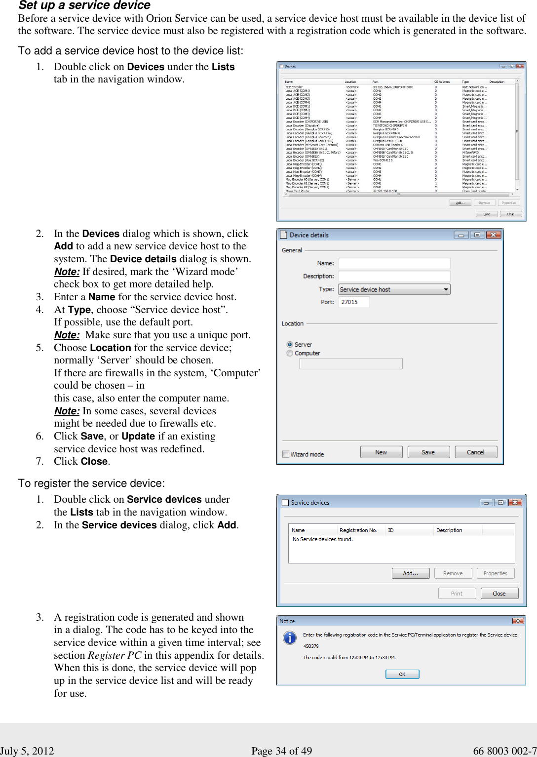  July 5, 2012                                                              Page 34 of 49                                           66 8003 002-7  Set up a service device Before a service device with Orion Service can be used, a service device host must be available in the device list of the software. The service device must also be registered with a registration code which is generated in the software.     To add a service device host to the device list:  1. Double click on Devices under the Lists  tab in the navigation window.             2. In the Devices dialog which is shown, click Add to add a new service device host to the system. The Device details dialog is shown.  Note: If desired, mark the ‘Wizard mode’  check box to get more detailed help.  3. Enter a Name for the service device host. 4. At Type, choose “Service device host”.  If possible, use the default port.               Note:  Make sure that you use a unique port. 5. Choose Location for the service device; normally ‘Server’ should be chosen.  If there are firewalls in the system, ‘Computer’ could be chosen – in  this case, also enter the computer name.  Note: In some cases, several devices  might be needed due to firewalls etc. 6. Click Save, or Update if an existing  service device host was redefined.  7. Click Close.     To register the service device:  1. Double click on Service devices under  the Lists tab in the navigation window.  2. In the Service devices dialog, click Add.          3. A registration code is generated and shown  in a dialog. The code has to be keyed into the service device within a given time interval; see section Register PC in this appendix for details. When this is done, the service device will pop up in the service device list and will be ready for use.      