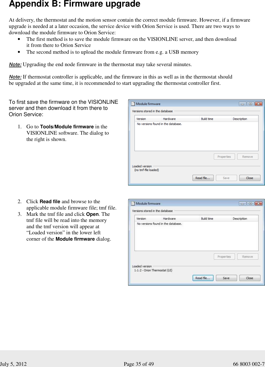  July 5, 2012                                                              Page 35 of 49                                           66 8003 002-7  Appendix B: Firmware upgrade  At delivery, the thermostat and the motion sensor contain the correct module firmware. However, if a firmware upgrade is needed at a later occasion, the service device with Orion Service is used. There are two ways to download the module firmware to Orion Service: • The first method is to save the module firmware on the VISIONLINE server, and then download  it from there to Orion Service • The second method is to upload the module firmware from e.g. a USB memory  Note: Upgrading the end node firmware in the thermostat may take several minutes.   Note: If thermostat controller is applicable, and the firmware in this as well as in the thermostat should  be upgraded at the same time, it is recommended to start upgrading the thermostat controller first.      To first save the firmware on the VISIONLINE  server and then download it from there to  Orion Service:  1. Go to Tools/Module firmware in the VISIONLINE software. The dialog to  the right is shown.            2. Click Read file and browse to the applicable module firmware file; tmf file. 3. Mark the tmf file and click Open. The  tmf file will be read into the memory  and the tmf version will appear at  “Loaded version” in the lower left  corner of the Module firmware dialog.                 