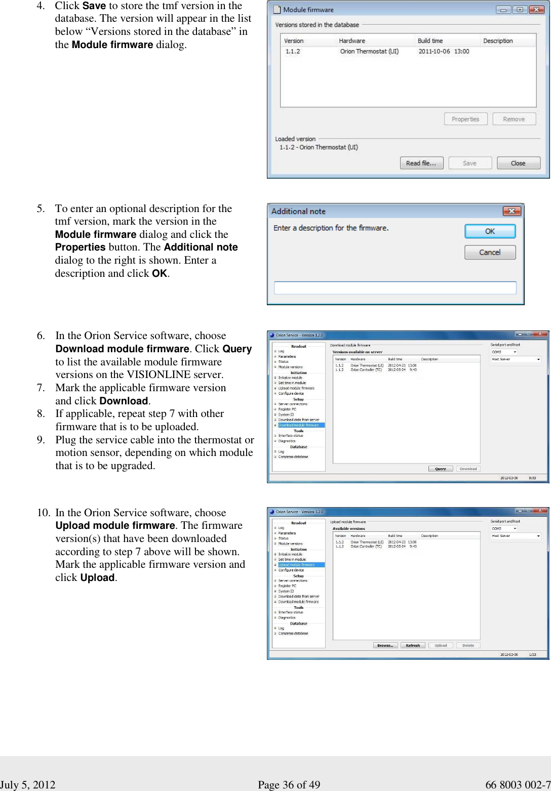  July 5, 2012                                                              Page 36 of 49                                           66 8003 002-7 4. Click Save to store the tmf version in the database. The version will appear in the list below “Versions stored in the database” in the Module firmware dialog.                5. To enter an optional description for the  tmf version, mark the version in the  Module firmware dialog and click the Properties button. The Additional note dialog to the right is shown. Enter a description and click OK.        6. In the Orion Service software, choose Download module firmware. Click Query to list the available module firmware versions on the VISIONLINE server.   7. Mark the applicable firmware version  and click Download. 8. If applicable, repeat step 7 with other firmware that is to be uploaded.  9. Plug the service cable into the thermostat or motion sensor, depending on which module that is to be upgraded.           10. In the Orion Service software, choose Upload module firmware. The firmware version(s) that have been downloaded according to step 7 above will be shown. Mark the applicable firmware version and click Upload.                          