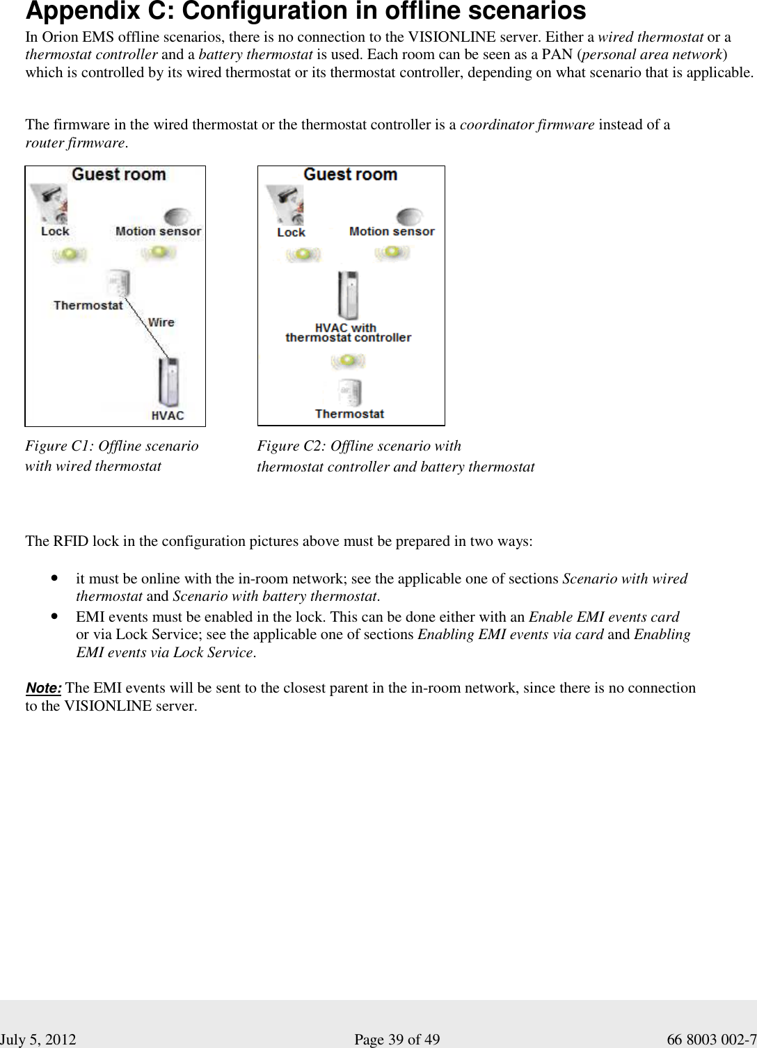  July 5, 2012                                                              Page 39 of 49                                           66 8003 002-7   Appendix C: Configuration in offline scenarios  In Orion EMS offline scenarios, there is no connection to the VISIONLINE server. Either a wired thermostat or a thermostat controller and a battery thermostat is used. Each room can be seen as a PAN (personal area network) which is controlled by its wired thermostat or its thermostat controller, depending on what scenario that is applicable.   The firmware in the wired thermostat or the thermostat controller is a coordinator firmware instead of a  router firmware.                                                The RFID lock in the configuration pictures above must be prepared in two ways:  • it must be online with the in-room network; see the applicable one of sections Scenario with wired thermostat and Scenario with battery thermostat. • EMI events must be enabled in the lock. This can be done either with an Enable EMI events card  or via Lock Service; see the applicable one of sections Enabling EMI events via card and Enabling  EMI events via Lock Service.  Note: The EMI events will be sent to the closest parent in the in-room network, since there is no connection  to the VISIONLINE server.     Figure C1: Offline scenario with wired thermostat  Figure C2: Offline scenario with  thermostat controller and battery thermostat 