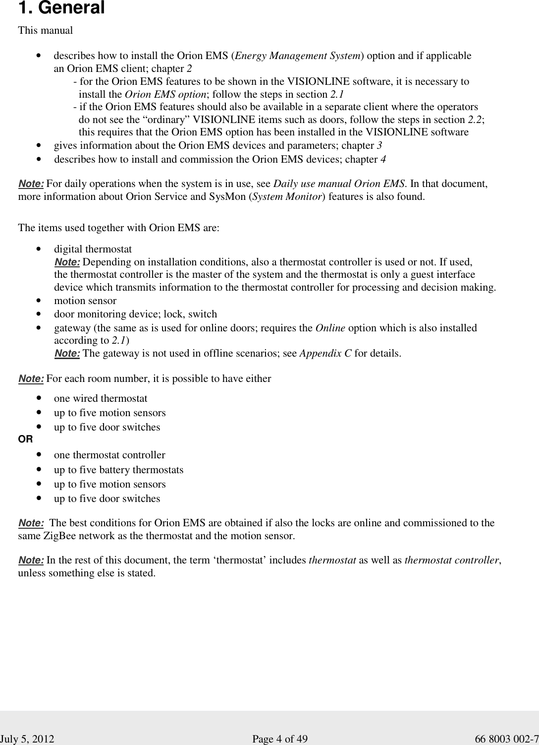  July 5, 2012                                                              Page 4 of 49                                           66 8003 002-7   1. General This manual  • describes how to install the Orion EMS (Energy Management System) option and if applicable   an Orion EMS client; chapter 2         - for the Orion EMS features to be shown in the VISIONLINE software, it is necessary to           install the Orion EMS option; follow the steps in section 2.1        - if the Orion EMS features should also be available in a separate client where the operators           do not see the “ordinary” VISIONLINE items such as doors, follow the steps in section 2.2;           this requires that the Orion EMS option has been installed in the VISIONLINE software   • gives information about the Orion EMS devices and parameters; chapter 3 • describes how to install and commission the Orion EMS devices; chapter 4   Note: For daily operations when the system is in use, see Daily use manual Orion EMS. In that document,  more information about Orion Service and SysMon (System Monitor) features is also found.     The items used together with Orion EMS are:    • digital thermostat  Note: Depending on installation conditions, also a thermostat controller is used or not. If used,  the thermostat controller is the master of the system and the thermostat is only a guest interface  device which transmits information to the thermostat controller for processing and decision making. • motion sensor • door monitoring device; lock, switch • gateway (the same as is used for online doors; requires the Online option which is also installed  according to 2.1) Note: The gateway is not used in offline scenarios; see Appendix C for details.  Note: For each room number, it is possible to have either • one wired thermostat • up to five motion sensors • up to five door switches OR • one thermostat controller  • up to five battery thermostats  • up to five motion sensors • up to five door switches  Note:  The best conditions for Orion EMS are obtained if also the locks are online and commissioned to the  same ZigBee network as the thermostat and the motion sensor.   Note: In the rest of this document, the term ‘thermostat’ includes thermostat as well as thermostat controller, unless something else is stated.        