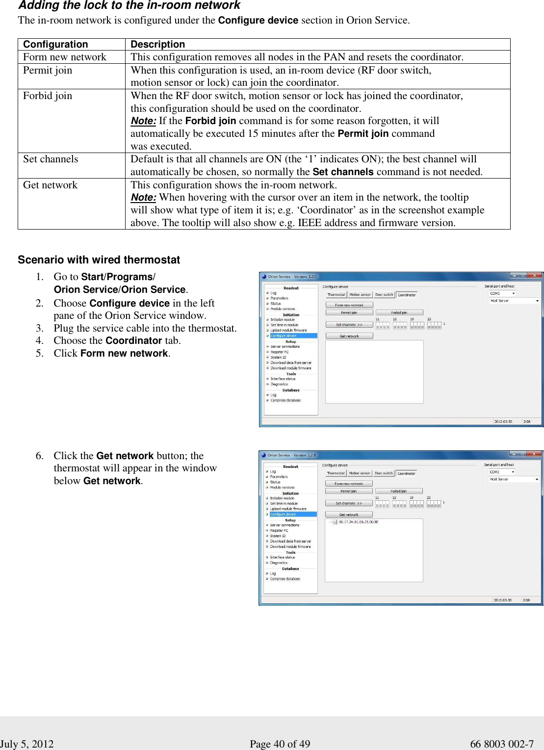  July 5, 2012                                                              Page 40 of 49                                           66 8003 002-7  Adding the lock to the in-room network The in-room network is configured under the Configure device section in Orion Service.   Configuration   Description Form new network  This configuration removes all nodes in the PAN and resets the coordinator. Permit join  When this configuration is used, an in-room device (RF door switch,  motion sensor or lock) can join the coordinator.   Forbid join  When the RF door switch, motion sensor or lock has joined the coordinator,  this configuration should be used on the coordinator.  Note: If the Forbid join command is for some reason forgotten, it will  automatically be executed 15 minutes after the Permit join command  was executed.  Set channels Default is that all channels are ON (the ‘1’ indicates ON); the best channel will automatically be chosen, so normally the Set channels command is not needed.    Get network   This configuration shows the in-room network.  Note: When hovering with the cursor over an item in the network, the tooltip  will show what type of item it is; e.g. ‘Coordinator’ as in the screenshot example above. The tooltip will also show e.g. IEEE address and firmware version.       Scenario with wired thermostat  1. Go to Start/Programs/ Orion Service/Orion Service. 2. Choose Configure device in the left  pane of the Orion Service window.  3. Plug the service cable into the thermostat.  4. Choose the Coordinator tab. 5. Click Form new network.      6. Click the Get network button; the  thermostat will appear in the window  below Get network.       