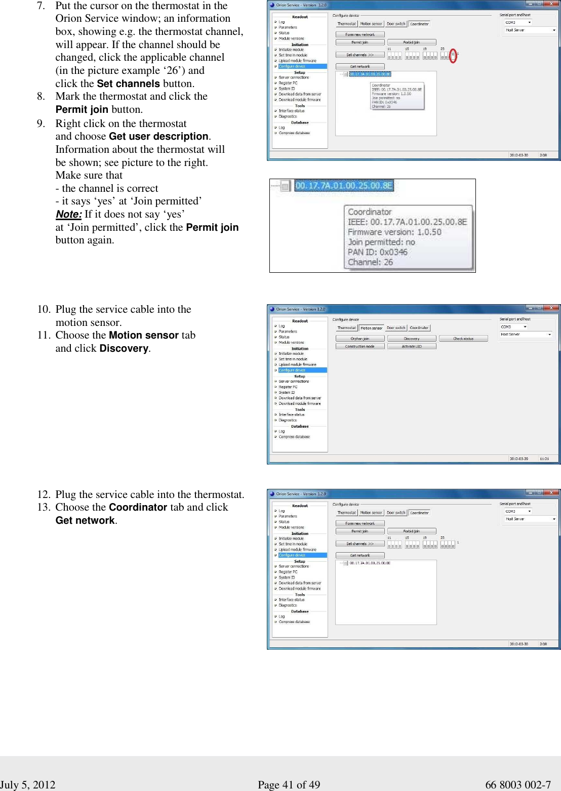  July 5, 2012                                                              Page 41 of 49                                           66 8003 002-7 7. Put the cursor on the thermostat in the  Orion Service window; an information  box, showing e.g. the thermostat channel,  will appear. If the channel should be  changed, click the applicable channel  (in the picture example ‘26’) and  click the Set channels button.  8. Mark the thermostat and click the  Permit join button.   9. Right click on the thermostat  and choose Get user description. Information about the thermostat will  be shown; see picture to the right.  Make sure that  - the channel is correct - it says ‘yes’ at ‘Join permitted’ Note: If it does not say ‘yes’  at ‘Join permitted’, click the Permit join button again.             10. Plug the service cable into the  motion sensor.  11. Choose the Motion sensor tab  and click Discovery.     12. Plug the service cable into the thermostat.  13. Choose the Coordinator tab and click  Get network.     