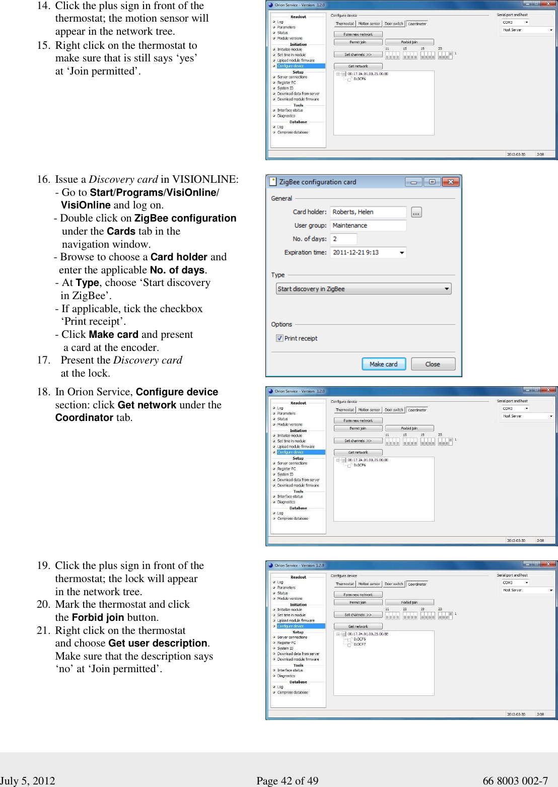  July 5, 2012                                                              Page 42 of 49                                           66 8003 002-7 14. Click the plus sign in front of the  thermostat; the motion sensor will  appear in the network tree. 15. Right click on the thermostat to  make sure that is still says ‘yes’  at ‘Join permitted’.     16. Issue a Discovery card in VISIONLINE: - Go to Start/Programs/VisiOnline/   VisiOnline and log on.       - Double click on ZigBee configuration                  under the Cards tab in the           navigation window.       - Browse to choose a Card holder and          enter the applicable No. of days. - At Type, choose ‘Start discovery    in ZigBee’. - If applicable, tick the checkbox    ‘Print receipt’. - Click Make card and present      a card at the encoder. 17.   Present the Discovery card    at the lock.      18. In Orion Service, Configure device  section: click Get network under the  Coordinator tab.            19. Click the plus sign in front of the  thermostat; the lock will appear  in the network tree. 20. Mark the thermostat and click  the Forbid join button. 21. Right click on the thermostat  and choose Get user description.  Make sure that the description says  ‘no’ at ‘Join permitted’.   