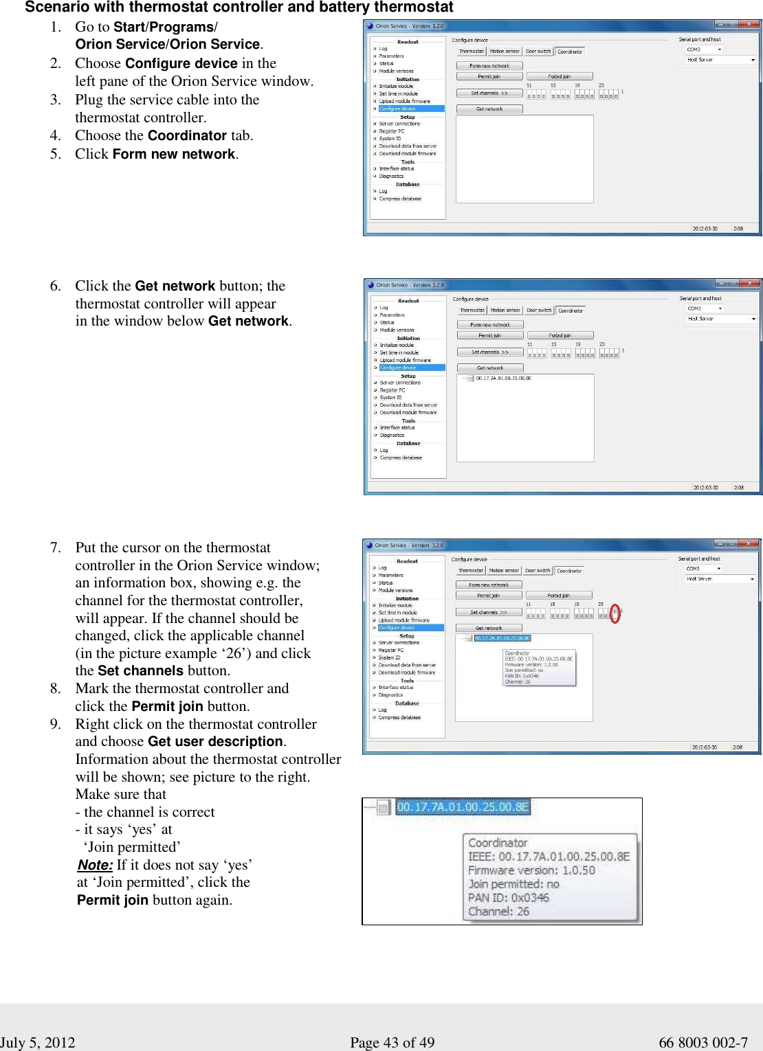  July 5, 2012                                                              Page 43 of 49                                           66 8003 002-7  Scenario with thermostat controller and battery thermostat 1. Go to Start/Programs/ Orion Service/Orion Service. 2. Choose Configure device in the  left pane of the Orion Service window.  3. Plug the service cable into the  thermostat controller. 4. Choose the Coordinator tab. 5. Click Form new network.          6. Click the Get network button; the  thermostat controller will appear  in the window below Get network.          7. Put the cursor on the thermostat  controller in the Orion Service window;  an information box, showing e.g. the  channel for the thermostat controller,  will appear. If the channel should be  changed, click the applicable channel  (in the picture example ‘26’) and click  the Set channels button.   8. Mark the thermostat controller and  click the Permit join button.  9. Right click on the thermostat controller  and choose Get user description.  Information about the thermostat controller will be shown; see picture to the right.  Make sure that - the channel is correct  - it says ‘yes’ at    ‘Join permitted’        Note: If it does not say ‘yes’         at ‘Join permitted’, click the            Permit join button again.        