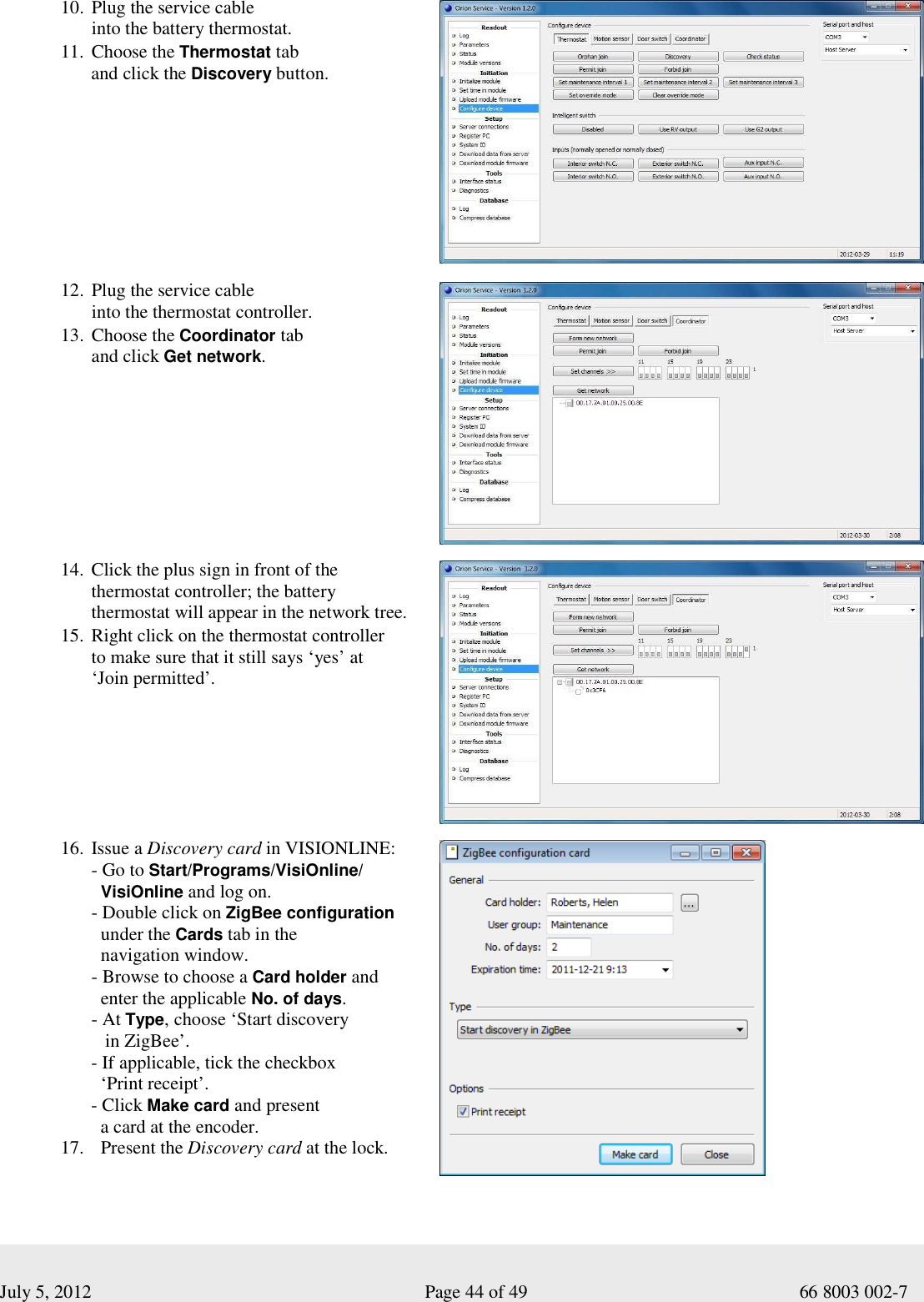  July 5, 2012                                                              Page 44 of 49                                           66 8003 002-7 10. Plug the service cable  into the battery thermostat. 11. Choose the Thermostat tab  and click the Discovery button.              12. Plug the service cable  into the thermostat controller.  13. Choose the Coordinator tab  and click Get network.     14. Click the plus sign in front of the  thermostat controller; the battery  thermostat will appear in the network tree. 15. Right click on the thermostat controller  to make sure that it still says ‘yes’ at  ‘Join permitted’.          16. Issue a Discovery card in VISIONLINE: - Go to Start/Programs/VisiOnline/   VisiOnline and log on. - Double click on ZigBee configuration     under the Cards tab in the    navigation window. - Browse to choose a Card holder and    enter the applicable No. of days. - At Type, choose ‘Start discovery     in ZigBee’. - If applicable, tick the checkbox    ‘Print receipt’. - Click Make card and present    a card at the encoder.  17.   Present the Discovery card at the lock.     