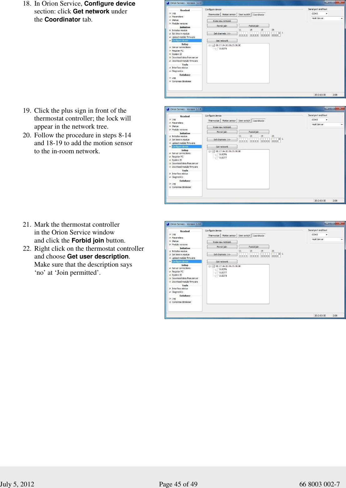  July 5, 2012                                                              Page 45 of 49                                           66 8003 002-7 18. In Orion Service, Configure device  section: click Get network under  the Coordinator tab.            19. Click the plus sign in front of the  thermostat controller; the lock will  appear in the network tree.  20. Follow the procedure in steps 8-14  and 18-19 to add the motion sensor  to the in-room network.      21. Mark the thermostat controller  in the Orion Service window  and click the Forbid join button. 22. Right click on the thermostat controller  and choose Get user description.  Make sure that the description says  ‘no’ at ‘Join permitted’.        