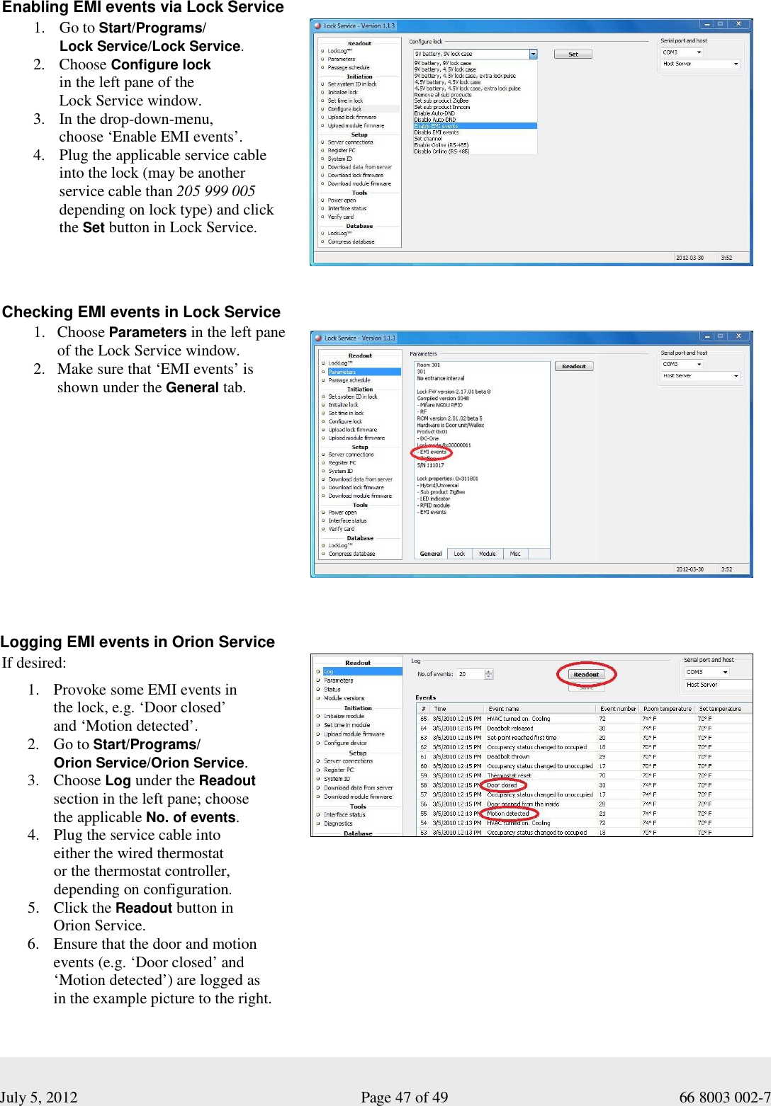  July 5, 2012                                                              Page 47 of 49                                           66 8003 002-7 Enabling EMI events via Lock Service 1. Go to Start/Programs/ Lock Service/Lock Service.  2. Choose Configure lock  in the left pane of the  Lock Service window.  3. In the drop-down-menu,  choose ‘Enable EMI events’. 4. Plug the applicable service cable  into the lock (may be another  service cable than 205 999 005        depending on lock type) and click the Set button in Lock Service.      Checking EMI events in Lock Service  1. Choose Parameters in the left pane of the Lock Service window.  2. Make sure that ‘EMI events’ is  shown under the General tab.     Logging EMI events in Orion Service  If desired: 1. Provoke some EMI events in  the lock, e.g. ‘Door closed’  and ‘Motion detected’. 2. Go to Start/Programs/ Orion Service/Orion Service.  3. Choose Log under the Readout section in the left pane; choose  the applicable No. of events.  4. Plug the service cable into  either the wired thermostat  or the thermostat controller,  depending on configuration.  5. Click the Readout button in  Orion Service.  6. Ensure that the door and motion events (e.g. ‘Door closed’ and ‘Motion detected’) are logged as  in the example picture to the right.   