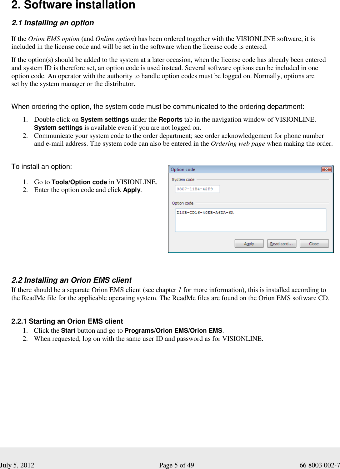  July 5, 2012                                                              Page 5 of 49                                           66 8003 002-7   2. Software installation  2.1 Installing an option If the Orion EMS option (and Online option) has been ordered together with the VISIONLINE software, it is included in the license code and will be set in the software when the license code is entered.   If the option(s) should be added to the system at a later occasion, when the license code has already been entered and system ID is therefore set, an option code is used instead. Several software options can be included in one option code. An operator with the authority to handle option codes must be logged on. Normally, options are  set by the system manager or the distributor.     When ordering the option, the system code must be communicated to the ordering department:   1. Double click on System settings under the Reports tab in the navigation window of VISIONLINE. System settings is available even if you are not logged on.    2. Communicate your system code to the order department; see order acknowledgement for phone number and e-mail address. The system code can also be entered in the Ordering web page when making the order.     To install an option: 1. Go to Tools/Option code in VISIONLINE.  2. Enter the option code and click Apply.     2.2 Installing an Orion EMS client If there should be a separate Orion EMS client (see chapter 1 for more information), this is installed according to  the ReadMe file for the applicable operating system. The ReadMe files are found on the Orion EMS software CD.   2.2.1 Starting an Orion EMS client 1. Click the Start button and go to Programs/Orion EMS/Orion EMS.  2. When requested, log on with the same user ID and password as for VISIONLINE.   