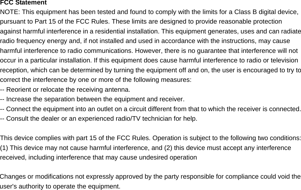  FCC Statement NOTE: This equipment has been tested and found to comply with the limits for a Class B digital device, pursuant to Part 15 of the FCC Rules. These limits are designed to provide reasonable protection against harmful interference in a residential installation. This equipment generates, uses and can radiate radio frequency energy and, if not installed and used in accordance with the instructions, may cause harmful interference to radio communications. However, there is no guarantee that interference will not occur in a particular installation. If this equipment does cause harmful interference to radio or television reception, which can be determined by turning the equipment off and on, the user is encouraged to try to correct the interference by one or more of the following measures: -- Reorient or relocate the receiving antenna.     -- Increase the separation between the equipment and receiver.       -- Connect the equipment into an outlet on a circuit different from that to which the receiver is connected.     -- Consult the dealer or an experienced radio/TV technician for help.  This device complies with part 15 of the FCC Rules. Operation is subject to the following two conditions:     (1) This device may not cause harmful interference, and (2) this device must accept any interference received, including interference that may cause undesired operation  Changes or modifications not expressly approved by the party responsible for compliance could void the user&apos;s authority to operate the equipment. 